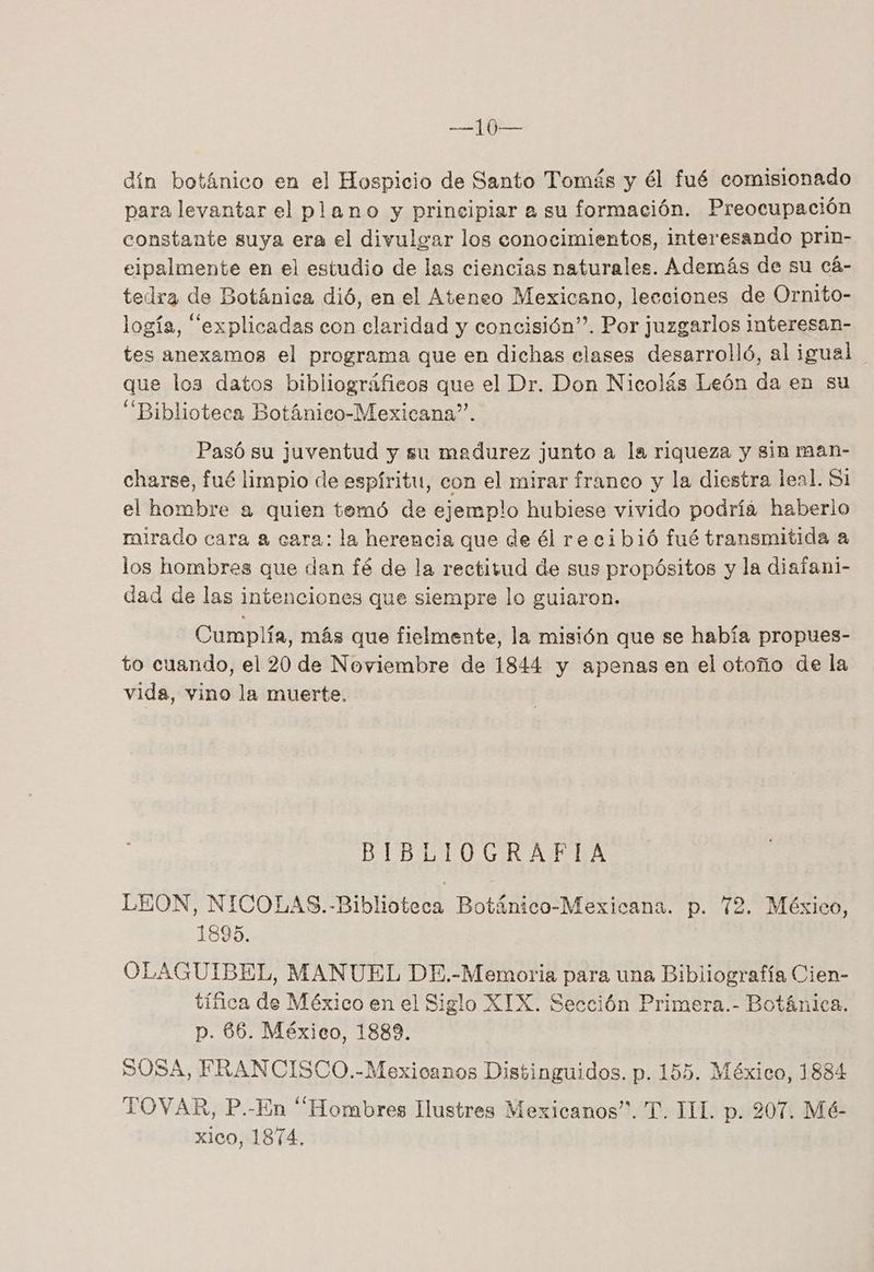 dín botánico en el Hospicio de Santo Tomás y él fué comisionado para levantar el plano y principiar a su formación. Preocupación constante suya era el divulear los conocimientos, interesando prin- eipalmente en el estudio de las ciencias naturales. Además de su cá- tedra de Botánica dió, en el Ateneo Mexicano, lecciones de Ornito- logía, “explicadas con claridad y concisión”. Por juzgarlos interesan- tes anexamos el programa que en dichas clases desarrolló, al igual que los datos bibliográficos que el Dr. Don Nicolás León da en su “Biblioteca Botánico-Mexicana”. Pasó su juventud y su madurez junto a la riqueza y sin man- charse, fué limpio de espíritu, con el mirar franco y la diestra leal. Si el hombre a quien temó de ejemplo hubiese vivido podría haberlo irado cara a cara: la herencia que de él re cibió fué transmitida a los hombres que dan fé de la rectitud de sus propósitos y la diaíani- dad de las intenciones que siempre lo guiaron. Cumplía, más que fielmente, la misión que se había propues- to cuando, el 20 de Noviembre de 1844 y apenas en el otoño de la vida, vino la muerte. BIBLIOGRAFIA LEON, NICOLAS. -Biblioteca Botánico-Mexicana. p. 72. México, 1895. OLAGUIBEL, MANUEL DE.-Memoria para una Bibliografía Cien- tífica de México en el Siglo XIX. Sección Primera.- Botánica, p. 86. México, 1889. SOSA, FRANCISCO.-Mexicanos Distinguidos. p. 155. México, 1884 TOVAR, P.-En “Hombres Ilustres Mexicanos”. T. TH. p. 207. Mé- xico, 1874.