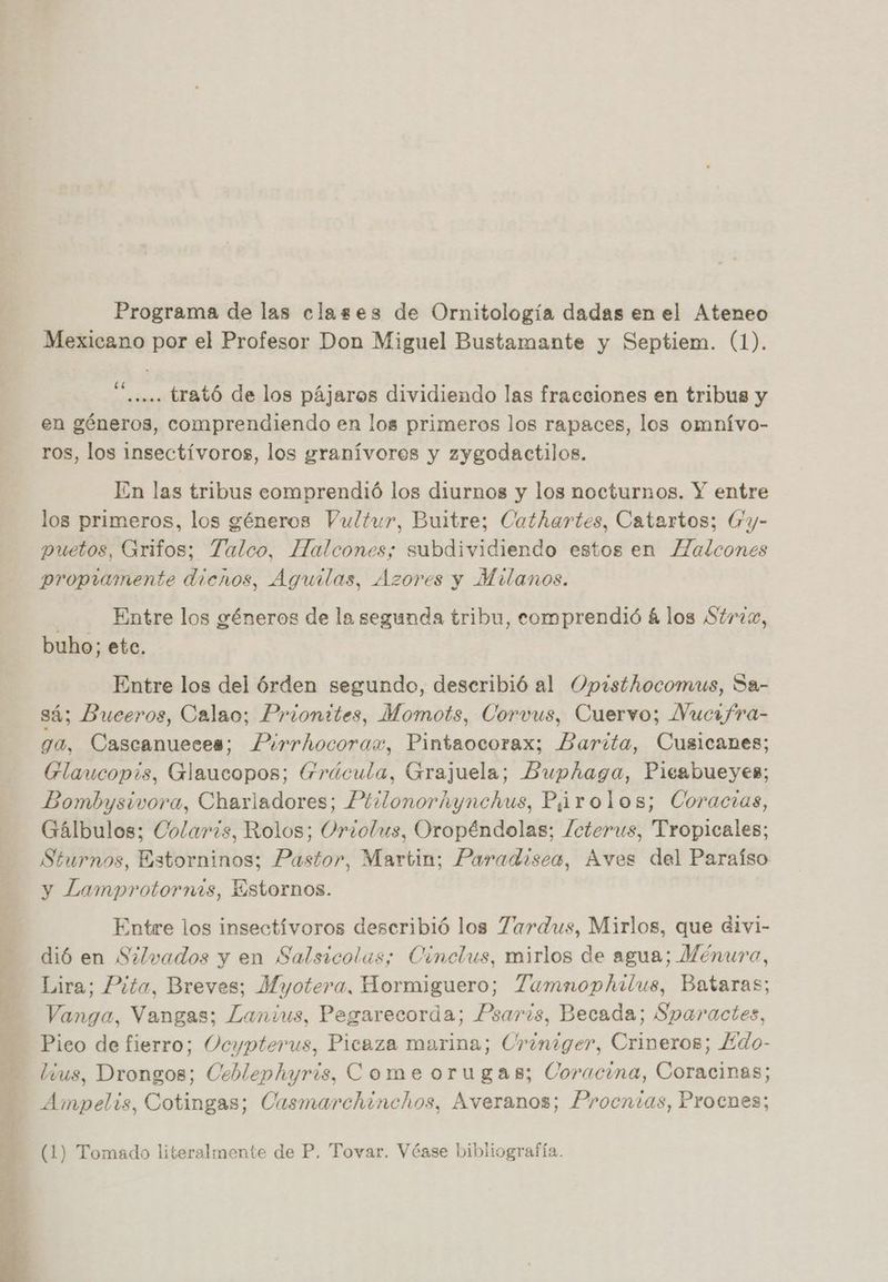 Programa de las clases de Ornitología dadas en el Ateneo Mexicano por el Profesor Don Miguel Bustamante y Septiem. (1). £ E A . . ..... trató de los pájaros dividiendo las fracciones en tribus y en géneros, comprendiendo en los primeros los rapaces, los omnívo- ros, los insectívoros, los granívores y zygodactilos. En las tribus eomprendió los diurnos y los nocturnos. Y entre log primeros, los géneros Vultur, Buitre; Cathartes, Catartos; Gy- puetos, Grifos; Talco, Halcones; subdividiendo estos en lZalcones propiwimente dienos, Aguilas, Azores y Milanos. | Entre los géneros de la segunda tribu, comprendió á los Strzzx, buho; ete. Entre los del órden segundo, deseribió al Opisthocomus, Sa- sá; Buceros, Calao; Prionttes, Momots, Corvus, Cuervo; Nucifra- ga, Cascanueces; Pirrhocorax, Pintaocorax; Barita, Cusicanes; GElaucopis, Glaucopos; Frácula, Grajuela; Buphaga, Pieabueyes; Bombysivora, Charladores; Pirlonorhynchus, P,irolos; Coracias, Gálbulos; Colarzs, Rolos; Orzolus, Oropéndolas; lcterus, Tropicales; Sturnos, Estorninos; Pastor, Martin; Paradisea, Aves del Paraíso y Lamprotornis, Estornos. Entre los insectívoros describió los Zardus, Mirlos, que divi- dió en Silvados y en Salsicolas; Cinclus, mirlos de agua; Ménura, Lira; Pita, Breves; Myotera, Hormiguero; Tamnophilus, Bataras; Vanga, Vangas; Lanius, Pegarecorda; Psaris, Becada; Sparactes, Pico de fierro; Ocypterus, Picaza marina; Uriniger, Crineros; Edo- lvus, Drongos; Ceblephyris, Come orugas; Coracina, Coracinas; Ampel+s, Cotingas; Casmarchinchos, Averanos; Procnias, Procnes; (1) Tomado literalmente de P. Tovar. Véase bibliografía.