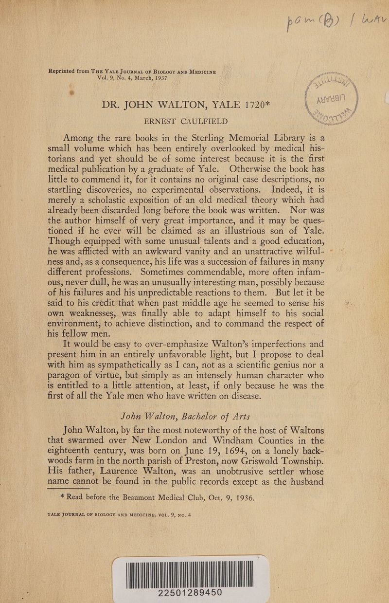 Vol. 9, No. 4, March, 1937 a ERNEST CAULFIELD Among the rare books in the Sterling Memorial Library 1s a small volume which has been entirely overlooked by medical his- torians and yet should be of some interest because it is the first medical publication by a graduate of Yale. Otherwise the book has little to commend it, for it contains no original case descriptions, no startling discoveries, no experimental observations. Indeed, it 1s merely a scholastic exposition of an old medical theory which had already been discarded long before the book was written. Nor was the author himself of very great importance, and it may be ques- tioned if he ever will be claimed as an illustrious son of Yale. Though equipped with some unusual talents and a good education, he was afflicted with an awkward vanity and an unattractive wilful- ness and, as a consequence, his life was a succession of failures in many different professions. Sometimes commendable, more often infam- ous, never dull, he was an unusually interesting man, possibly because of his failures and his unpredictable reactions to them. But let it be said to his credit that when past middle age he seemed to sense his own weaknesses, was finally able to adapt himself to his social environment, to achieve distinction, and to command the respect of his fellow men. It would be easy to over-emphasize Walton’s imperfections and present him in an entirely unfavorable light, but I propose to deal with him as sympathetically as I can, not as a scientific genius nor a paragon of virtue, but simply as an intensely human character who is entitled to a little attention, at least, if only because he was the first of all the Yale men who have written on disease. John Walton, Bachelor of Arts John Walton, by far the most noteworthy of the host of Waltons that swarmed over New London and Windham Counties in the eighteenth century, was born on June 19, 1694, on a lonely back- woods farm in the north parish of Preston, now Griswold Township. His father, Laurence Walton, was an unobtrusive settler whose name cannot be found in the public records except as the husband * Read before the Beaumont Medical Club, Oct. 9, 1936. YALE JOURNAL OF BIOLOGY AND MEDICINE, VOL. 9, No. 4 a emrmenar ne I setene nent mame erta wees! ~ OI