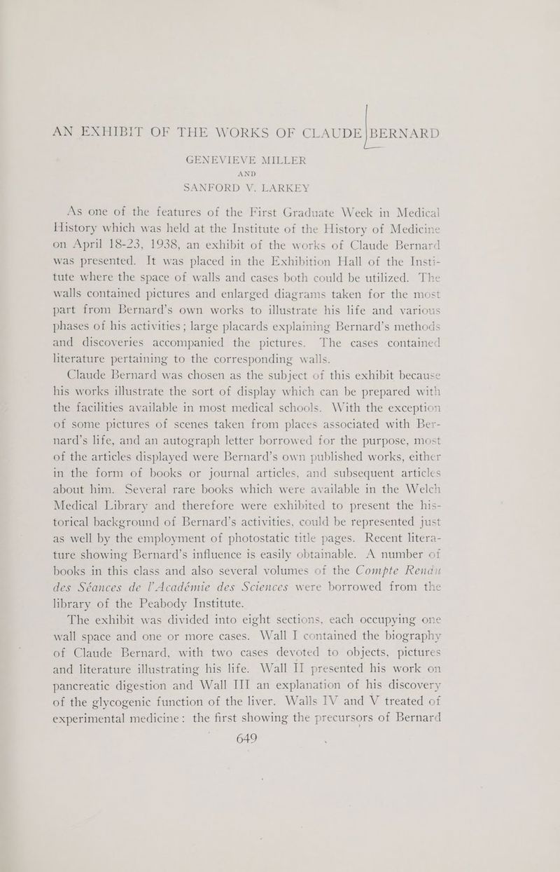 AN EXHIBIT OF THE WORKS OF CLAUDE|BERNARD GENEVIEVE MILLER AND SANFORD V. LARKEY As one of the features of the First Graduate Week in Medical History which was held at the Institute of the History of Medicine on April 18-23, 1938, an exhibit of the works of Claude Bernard was presented. It was placed in the Exhibition Hall of the Insti- tute where the space of walls and cases both could be utilized. The walls contained pictures and enlarged diagrams taken for the most part from Bernard’s own works to illustrate his life and various phases of his activities; large placards explaining Bernard’s methods and discoveries accompanied the pictures. The cases contained literature pertaining to the corresponding walls. Claude Bernard was chosen as the subject of this exhibit because his works illustrate the sort of display which can be prepared with the facilities available in most medical schools. With the exception of some pictures of scenes taken from places associated with Ber- nard’s life, and an autograph letter borrowed for the purpose, most of the articles displayed were Bernard’s own published works, either in the form of books or journal articles, and subsequent articles about him. Several rare books which were available in the Welch Medical Library and therefore were exhibited to present the his- torical background of Bernard’s activities, could be represented just as well by the employment of photostatic title pages. Recent litera- ture showing Bernard’s influence is easily obtainable. A number of books in this class and also several volumes of the Compte Rendu des Séances de l Académie des Sciences were borrowed from the library of the Peabody Institute. The exhibit was divided into eight sections, each occupying one wall space and one or more cases. Wall I contained the biography of Claude Bernard, with two cases devoted to objects, pictures and literature illustrating his life. Wall II presented his work on pancreatic digestion and Wall III an explanation of his discovery of the glycogenic function of the liver. Walls IV and V treated of experimental medicine: the first showing the precursors of Bernard