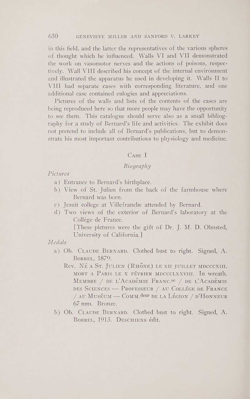 in this field, and the latter the representatives of the various spheres of thought which he influenced. Walls VI and VII demonstrated the work on vasomotor nerves and the actions of poisons, respec- tively. Wall VIII described his concept of the internal environment and illustrated the apparatus he used in developing it. Walls II to VIII had separate cases with corresponding literature, and one additional case contained eulogies and appreciations. Pictures of the walls and lists of the contents of the cases are being reproduced here so that more people may have the opportunity to see them. This catalogue should serve also as a small bibliog- raphy for a study of Bernard’s life and activities. The exhibit does not pretend to include all of Bernard’s publications, but to demon- strate his most important contributions to physiology and medicine. Case | Biography Pictures a) Entrance to Bernard’s birthplace. b) View of St. Julien from the back of the farmhouse where Bernard was born. c) Jesuit college at Villefranche attended by Bernard. d) Two views of the exterior of Bernard’s laboratory at tic College de France. [These pictures were the gift of Dr. J. M. D. Olmsted, University of California. | Medals a) Ob. CiLaupe Bernarp. Clothed bust to right. Signed, A. BorreEL, 1879. Rev. Nea St. JuLIEN (RHONE) LE XII JUILLET MDCCCXIII, MORT A PARIS LE X FEVRIER MDCCCLXxXvit. In wreath, Mempre / bE L’ACADEMIE FRANC.S¢ / DE L’ACADEMIE DES SCIENCES —— PROFESSEUR / AU COLLEGE DE FRANCE / au Muséum — Comm.deur pe LA LEGIon / p’HONNEUR 67 mm. Bronze. b) Ob. CraupE BErRNarp. Clothed bust to right. Signed, A. Borret, 1913. Descuiens edit.