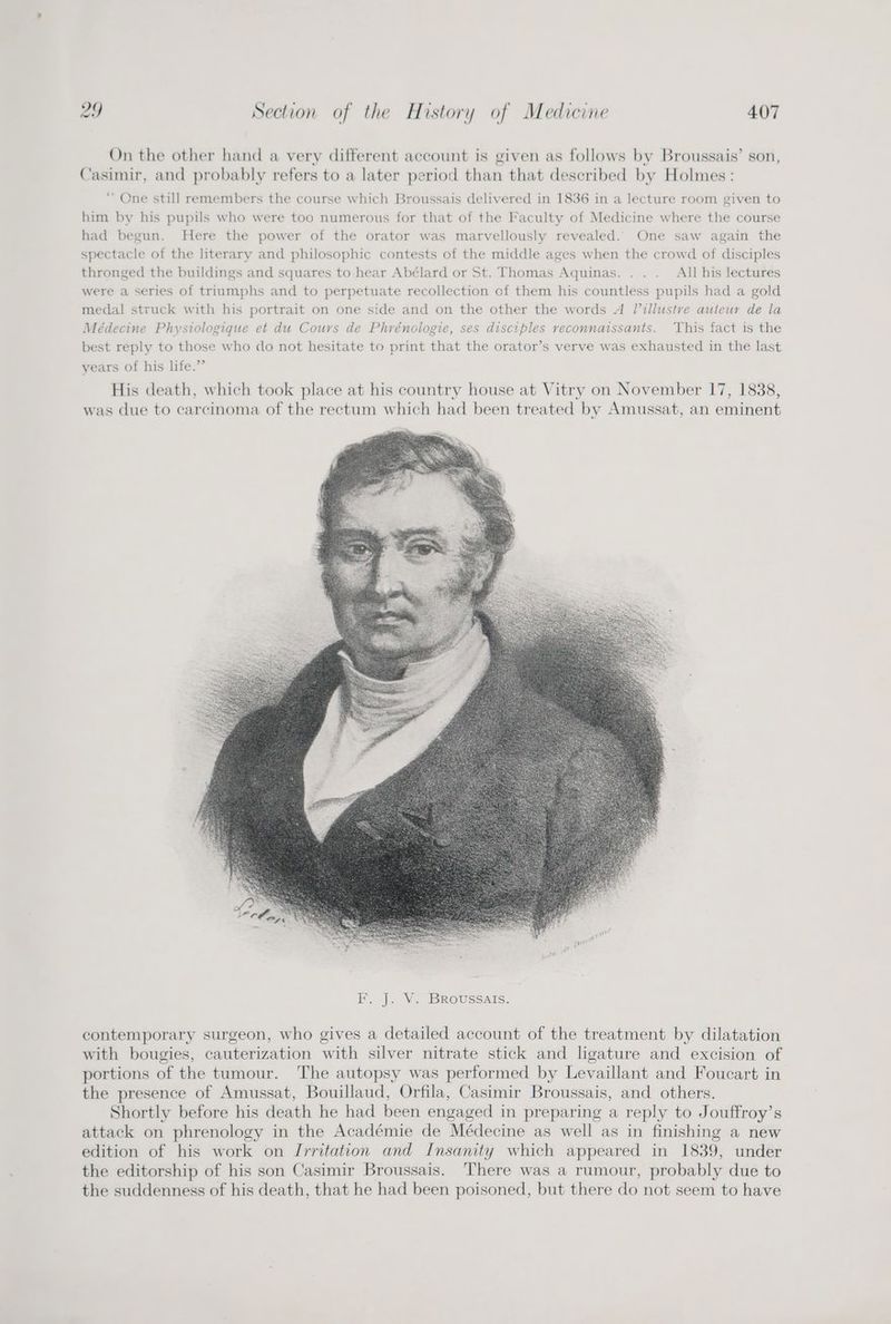 On the other hand a very different account is given as follows by Broussais’ son, Casimir, and probably refers to a later period than that described by Holmes: ‘One still remembers the course which Broussais delivered in 1836 in a lecture room given to him by his pupils who were too numerous for that of the Faculty of Medicine where the course had begun. Here the power of the orator was marvellously revealed. One saw again the spectacle of the literary and philosophic contests of the middle ages when the crowd of disciples thronged the buildings and squares to hear Abélard or St. Thomas Aquinas. . .. All his lectures were a series of triumphs and to perpetuate recollection of them his countless pupils had a gold medal struck with his portrait on one side and on the other the words A Villustre auteur de la Médecine Physiologique et du Cours de Phrénologie, ses disciples reconnaissants. ‘This fact is the best reply to those who do not hesitate to print that the orator’s verve was exhausted in the last > years of his life.’ His death, which took place at his country house at Vitry on November 17, 1838, was due to carcinoma of the rectum which had been treated by Amussat, an eminent contemporary surgeon, who gives a detailed account of the treatment by dilatation with bougies, cauterization with silver nitrate stick and ligature and excision of portions of the tumour. The autopsy was performed by Levaillant and Foucart in the presence of Amussat, Bouillaud, Orfila, Casimir Broussais, and others. Shortly before his death he had been engaged in preparing a reply to Jouffroy’s attack on phrenology in the Académie de Médecine as well as in finishing a new edition of his work on Irritation and Insanity which appeared in 1839, under the editorship of his son Casimir Broussais. There was a rumour, probably due to the suddenness of his death, that he had been poisoned, but there do not seem to have
