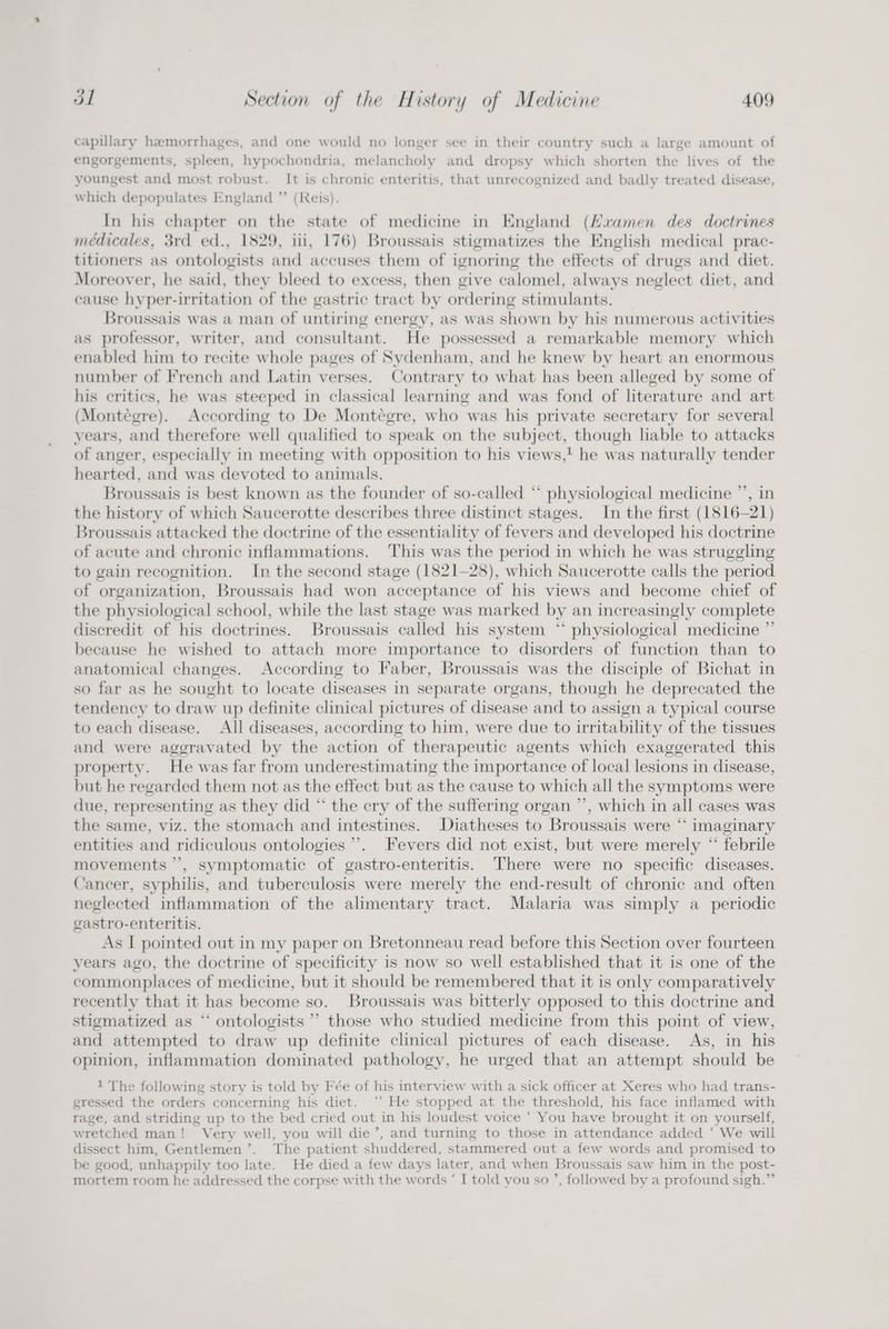 capillary hemorrhages, and one would no longer see in their country such a large amount of engorgements, spleen, hypochondria, melancholy and dropsy which shorten the lives of the youngest and most robust. It is chronic enteritis, that unrecognized and badly treated disease, which depopulates England ” (Reis). In his chapter on the state of medicine in England (Haamen des doctrines médicales, 3rd ed., 1829, iii, 176) Broussais stigmatizes the English medical prac- titioners as ontologists and accuses them of ignoring the effects of drugs and diet. Moreover, he said, they bleed to excess, then give calomel, always neglect diet, and cause hyper-irritation of the gastric tract by ordering stimulants. Broussais was a man of untiring energy, as was shown by his numerous activities as professor, writer, and consultant. He possessed a remarkable memory which enabled him to recite whole pages of Sydenham, and he knew by heart an enormous number of French and Latin verses. Contrary to what has been alleged by some of his critics, he was steeped in classical learning and was fond of literature and art (Montégre). According to De Montégre, who was his private secretary for several years, and therefore well qualified to speak on the subject, though liable to attacks of anger, especially in meeting with opposition to his views,! he was naturally tender hearted, and was devoted to animals. Broussais is best known as the founder of so-called “* physiological medicine ”’, in the history of which Saucerotte describes three distinct stages. In the first (1816-21) Broussais attacked the doctrine of the essentiality of fevers and developed his doctrine of acute and chronic inflammations. This was the period in which he was struggling to gain recognition. In the second stage (1821-28), which Saucerotte calls the period of organization, Broussais had won acceptance of his views and become chief of the physiological school, while the last stage was marked by an increasingly complete discredit of his doctrines. Broussais called his system ‘ physiological medicine ”’ because he wished to attach more importance to disorders of function than to anatomical changes. According to Faber, Broussais was the disciple of Bichat in so far as he sought to locate diseases in separate organs, though he deprecated the tendency to draw up definite clinical pictures of disease and to assign a typical course to each disease. All diseases, according to him, were due to irritability of the tissues and were aggravated by the action of therapeutic agents which exaggerated this property. He was far from underestimating the importance of local lesions in disease, but he regarded them not as the effect but as the cause to which all the symptoms were due, representing as they did “ the cry of the suffering organ ”’, which in all cases was the same, viz. the stomach and intestines. Diatheses to Broussais were “ imaginary entities and ridiculous ontologies’. Fevers did not exist, but were merely “ febrile movements ’’, symptomatic of gastro-enteritis. There were no specific diseases. Cancer, syphilis, and tuberculosis were merely the end-result of chronic and often neglected inflammation of the alimentary tract. Malaria was simply a_ periodic gastro-enteritis. As I pointed out in my paper on Bretonneau read before this Section over fourteen years ago, the doctrine of specificity is now so well established that it is one of the commonplaces of medicine, but it should be remembered that it is only comparatively recently that it has become so. Broussais was bitterly opposed to this doctrine and stigmatized as “ ontologists ”’ those who studied medicine from this point of view, and attempted to draw up definite clinical pictures of each disease. As, in his opinion, inflammation dominated pathology, he urged that an attempt should be 1 The following story is told by Fée of his interview with a sick officer at Xeres who had trans- gressed the orders concerning his diet. ‘‘ He stopped at the threshold, his face inflamed with rage, and striding up to the bed cried out in his loudest voice ‘ You have brought it on yourself, wretched man! Very well, you will die’, and turning to those in attendance added ‘ We will dissect him, Gentlemen’. The patient shuddered, stammered out a few words and promised to be good, unhappily too late. He died a few days later, and when Broussais saw him in the post- mortem room he addressed the corpse with the words ‘ I told you so ’, followed by a profound sigh.”