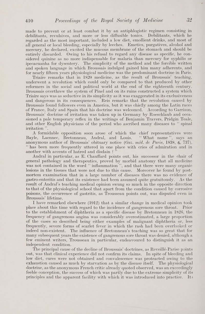 made to prevent or at least combat it by an antiphlogistic regimen consisting in debilitants, revulsives, and more or less diffusible tonics. Debilitants, which he regarded as the most important, included a low diet, emollient drinks, and most of all general or local bleeding, especially by leeches. Emetics, purgatives, alcohol and mercury, he declared, excited the mucous membrane of the stomach and should be entirely discarded. Owing to his refusal to regard any disease as specific, he con- sidered quinine as no more indispensable for malaria than mercury for syphilis or ipecacuanha for dysentery. The simplicity of the method and the forcible written and spoken language in which Broussais indulged gained him many adherents, and for nearly fifteen years physiological medicine was the predominant doctrine in Paris. Triaire remarks that in 1820 medicine, as the result of Broussais’ teaching, underwent a revolution which could only be compared to that produced by other reformers in the social and political world at the end of the eighteenth century. Broussais overthrew the system of Pinel and on its ruins constructed a system which Triaire says was as seductive in its simplicity as it was exaggerated in its exclusiveness and dangerous in its consequences. Reis remarks that the revolution caused by Broussais found followers even in America, but it was chiefly among the Latin races of France, Italy and Spain that his doctrine was welcomed. According to Garrison, Broussais’ doctrine of irritation was taken up in Germany by Roeschlaub and occa- sioned a pale temporary reflex in the writings of Benjamin Travers, Pridgin Teale, and other English physicians of the period who ascribed many diseases to “ spinal irritation ”’. A formidable opposition soon arose of which the chief representatives were Bayle, Laennec, Bretonneau, Andral, and Louis. ‘“ What name’’, says an anonymous author of Broussais’ obituary notice (Gaz. méd. de Paris, 1838, 6, 737), “has been more frequently uttered in one place with cries of admiration and in another with accents of hatred and disdain ? ” Andral in particular, as E. Chauffard points out, his successor in the chair of general pathology and therapeutics, proved by morbid anatomy that all medicine was not contained in the word “ inflammation ’’, and that there were many organic lesions in the tissues that were not due to this cause. Moreover he found by post- mortem examination that in a large number of diseases there was no evidence of gastro-enteritis and that its existence had been assumed quite gratuitously. As the result of Andral’s teaching medical opinion swung so much in the opposite direction to that of the physiological school that apart from the condition caused by corrosive poisons, the occurrence of gastritis, as Trousseau points out, was disputed even in Broussais’ lifetime. I have remarked elsewhere (1912) that a similar change in medical opinion took place about this time with regard to the incidence of gangrenous sore throat. Prior to the establishment of diphtheria as a specific disease by Bretonneau in 1826, the frequency of gangrenous angina was considerably overestimated, a large proportion of the cases so described being either examples of malignant diphtheria or, less frequently, severe forms of scarlet fever in which the rash had been overlooked or indeed non-existent. The influence of Bretonneau’s teaching was so great that for many subsequent years the existence of gangrenous sore throat was denied, although a few eminent writers, Trousseau in particular, endeavoured to distinguish it as an independent condition. The principal cause of the decline of Broussais’ doctrines, as Reveillé-Parise points out, was that clinical experience did not confirm its claims. In spite of bleeding and low diet, cures were not obtained and convalescence was protracted owing to the exhaustion caused as much by starvation as by the disease itself. The physiological doctrine, as the anonymous French critic already quoted observed, was an exceedingly feeble conception, the success of which was partly due to the extreme simplicity of its principles and the apparent facility with which it was introduced into practice. Its