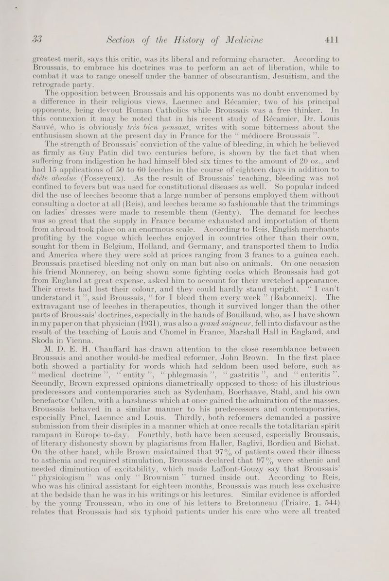 greatest merit, says this critic, was its liberal and reforming character. According to Broussais, to embrace his doctrines was to perform an act of liberation, while to combat it was to range oneself under the banner of obscurantism, Jesuitism, and the retrograde party. The opposition between Broussais and his opponents was no doubt envenomed by a difference in their religious views, Laennec and Récamier, two of his principal opponents, being devout Roman Catholics while Broussais was a free thinker. In this connexion it may be noted that in his recent study of Récamier, Dr. Louis Sauvé, who is obviously tres bien pensant, writes with some bitterness about the enthusiasm shown at the present day in France for the ** médiocre Broussais ”’. The strength of Broussais’ conviction of the value of bleeding, in which he believed as firmly as Guy Patin did two centuries before, is shown by the fact that when suffering from indigestion he had himself bled six times to the amount of 20 0z., and had 15 applications of 50 to 60 leeches in the course of eighteen days in addition to diete absolue (Fosseyeux). As the result of Broussais’ teaching, bleeding was not confined to fevers but was used for constitutional diseases as well. So popular indeed did the use of leeches become that a large number of persons employed them without consulting a doctor at all (Reis), and leeches became so fashionable that the trimmings on ladies’ dresses were made to resemble them (Genty). The demand for leeches was so great that the supply in France became exhausted and importation of them from abroad took place on an enormous scale. According to Reis, English merchants profiting by the vogue which leeches enjoyed in countries other than their own, sought for them in Belgium, Holland, and Germany, and transported them to India and America where they were sold at prices ranging from 3 francs to a guinea each. Broussais practised bleeding not only on man but also on animals. On one occasion his friend Monnerey, on being shown some fighting cocks which Broussais had got from England at oreat expense, asked him to account for their wretched appearance. Their crests had lost their colour, and they could hardly stand upright. “‘ I can’t understand it ’’, said Broussais, *‘ for I bleed them every week ” (Babonneix). The extravagant use of leeches in therapeutics, though it survived longer than the other parts of ‘Broussais’ doctrines, especially in the hands of Bouillaud, who, as I have shown in my paper on that physician (1931), was also a grand saigneur, fell into disfavour as the result of the teaching of Louis and Chomel in France, Marshall Hall in England, and Skoda in Vienna. M. D. E. H. Chauffard has drawn attention to the close resemblance between Broussais and another would-be medical reformer, John Brown. In the first place both showed a partiality for words which had seldom been used before, such as “medical doctrine’’, “entity ’’, “ phlegmasia’”’, “gastritis”, and “ enteritis ’ Secondly, Brown expressed opinions diametrically opposed to those of his illustrious predecessors and contemporaries such as Sydenham, Boerhaave, Stahl, and his own benefactor Cullen, with a harshness which at once gained the admiration of the masses. Broussais behaved in a similar manner to his predecessors and contemporaries, especially Pinel, Laennec and Louis. Thirdly, both reformers demanded a passive submission from their disciples in a manner which at once recalls the totalitarian spirit rampant in Europe to-day. Fourthly, both have been accused, especially Broussais, of literary dishonesty shown by plagiarisms from Haller, Baglivi, Bordieu and Bichat. On the other hand, while Brown maintained that 97° of patients owed their illness to asthenia and required stimulation, Broussais declared that 97°, were sthenic and needed diminution of excitability, which made Laffont-Gouzy say that Broussais’ “ physiologism ” was only *‘ Brownism”’ turned inside out. According to Reis, who was his clinical assistant for eighteen months, Broussais was much less exclusive at the bedside than he was in his writings or his lectures. Similar evidence is afforded by the young Trousseau, who in one of his letters to Bretonneau (Triaire, 1, 544) relates that Broussais had six typhoid patients under his care who were all treated
