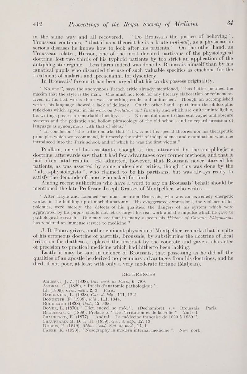 in the same way and all recovered. “ Do Broussais the justice of believing ”, Trousseau continues, ‘‘ that if as a theorist he is a brute (animal), as a physician in serious diseases he knows how to look after his patients.’ On the other hand, as Trousseau relates, Husson, one of the most devoted partisans of the physiological doctrine, lost two thirds of his typhoid patients by too strict an application of the antiphlogistic régime. Less harm indeed was done by Broussais himself than by his fanatical pupils who discarded the use of such valuable specifics as cinchona for the treatment of malaria and ipecacuanha for dysentery. In Broussais’ favour it has been urged that his works possess originality. “No one ”, says the anonymous French critic already mentioned, ‘“‘ has better justified the maxim that the style is the man. One must not look for any literary elaboration or refinement. Even in his last works there was something crude and unfinished. Though an accomplished writer, his language showed a lack of delicacy. On the other band, apart from the philosophic reflexions which appear in his work on Ivritation and Insanity and which are quite unintelligible, his writings possess a remarkable lucidity. . . . No one did more to discredit vague and obscure systems and the pedantic and hollow phraseology of the old schools and to regard precision of language as synonymous with that of ideas.” “In conclusion ”’ the critic remarks that “‘ it was not his special theories nor his therapeutic principles which we recommend, but merely the spirit of independence and examination which he introduced into the Paris school, and of which he was the first victim.”’ Poullain, one of his assistants, though at first attracted by the antiphlogistic doctrine, afterwards saw that it had few advantages over former methods, and that it had often fatal results. He admitted, however, that Broussais never starved his patients, as was asserted by some malevolent critics, though this was done by the “ ultra-physiologists ’’, who claimed to be his partisans, but was always ready to satisfy the demands of those who asked for food. Among recent authorities who have a word to say on Broussais’ behalf should be mentioned the late Professor Joseph Grasset of Montpellier, who writes :— “ After Bayle and Laennec one must mention Broussais, who was an extremely energetic worker in the building up of morbid anatomy. His exaggerated expressions, the violence of his polemics, were merely the defects of his qualities, the dangers of his system which were aggravated by his pupils, should not let us forget his real work and the impulse which he gave to pathological research. One may say that in many aspects his History of Chronic Phlegmasias has rendered an immense service to medicine.” J. B. Fonssagrives, another eminent physician of Montpellier, remarks that in spite of his erroneous doctrine of gastritis, Broussais, by substituting the doctrine of local irritation for diatheses, replaced the abstract by the concrete and gave a character of precision to practical medicine which had hitherto been lacking. Lastly it may be said in defence of Broussais, that possessing as he did all the qualities of an apostle he derived no pecuniary advantages from his doctrines, and he died, if not poor, at least with only a very moderate fortune (Maljean). REBERENCES AMUSSAT, |. Z. (1838), Gaz. méd. de Paris, 6, 769: ANDRAL, G. (1829), ‘“‘ Précis d’anatomie pathologique ”’. Id. (1839), Clin. méd., 2, 3. Paris. BDABONNHIX, La(l938)\ Gaz, danope LIL 221. BONNETTE, F. (1938), zbzd., 111, 1344. BovuiILLaup (1838), zbid., 12, 565. BOVER 241370) Dictwencyclecsemmed aa Decham Dre) ms. Va DLOtscaic. mmm at ioe Broussais, C. (1839), Preface*to ~ De l’Irritation et de la Folie. 2nd ed. CHAUFFARD, E. (1877), “ Andral. La médecine francaise de 1820 a 1830 ”’. CHAUPFARD, MDE HA(1839)) Gaz dahon, 12.13, DuBois, F. (1849), Mém. Acad. Nat. de méd., 14, 1. FABER, K. (1923), ““ Nosography in modern internal medicine”. New York.