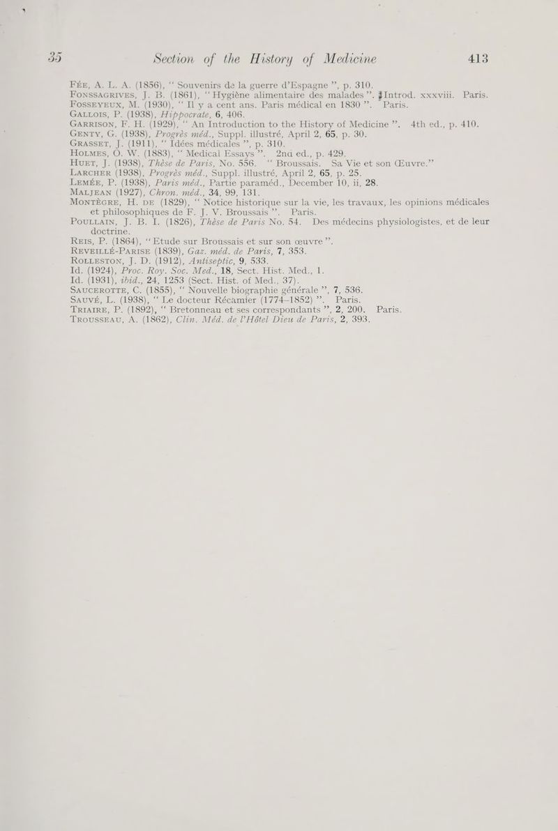 Fér, A. L. A. (1856), ‘‘ Souvenirs de la guerre d’Espagne ”’, p. 310. FONSSAGRIVES, J. B. (1861), ‘““ Hygiéne alimentaire des malades”. JIntrod. xxxviii. Paris. FossEYEux, M. (1930), ‘“‘ Il y a cent ans. Paris médical en 1830”. Paris. GALLOISs, P. (1938), Hippocrate, 6, 406. GARRISON, F. H. (1929), “‘ An Introduction to the History of Medicine’. 4th ed., p. 410. GENTY, G. (1938), Progrés méd., Suppl. illustré, April 2, 65, p. 30. GRASSET, J. (1911), ‘‘ Idées médicales ”’, p. 310. Homes, O. W. (1883), ‘‘ Medical Essays’. 2na ed., p. 429. Huet, J. (1938), Thése de Paris, No. 556. ‘‘ Broussais. Sa Vie et son Gfuvre.” LARCHER (1938), Progrés méd., Suppl. illustré, April 2, 65, p. 25. LEMEE, P. (1938), Paris méd., Partie paraméd., December 10, ii, 28. MALJEAN (1927), Chron. méd., 34, 99, 131. MONTEGRE, H. DE (1829), “‘ Notice historique sur la vie, les travaux, les opinions médicales et philosophiques de F. J. V. Broussais ’’. Paris. PouLLaIn, J. B. I. (1826), Thése de Paris No. 54. Des médecins physiologistes, et de leur doctrine. Reis, P. (1864), ‘‘ Etude sur Broussais et sur son ceuvre”’. REVEILLE-PARISE (1839), Gaz. méd. de Paris, 7, 353. ROLLESTON, J. D. (1912), Antiseptic, 9, 533. Id. (1924), Proc. Roy. Soc. Med., 18, Sect. Hist. Med., 1. Id. (1931), th7d., 24, 1253 (Sect. Hist. of Med., 37). SAUCEROTTE, C. (1855), ‘“‘ Nouvelle biographie générale ”’, 7, 536. SAUVE, L. (1938), ‘““ Le docteur Récamier (1774-1852) ”. Paris. TRIAIRE, P. (1892), “‘ Bretonneau et ses correspondants ”’, 2, 200. Paris. TROUSSEAU, A. (1862), Clin. Méd. de l’Hétel Dieu de Paris, 2, 393.