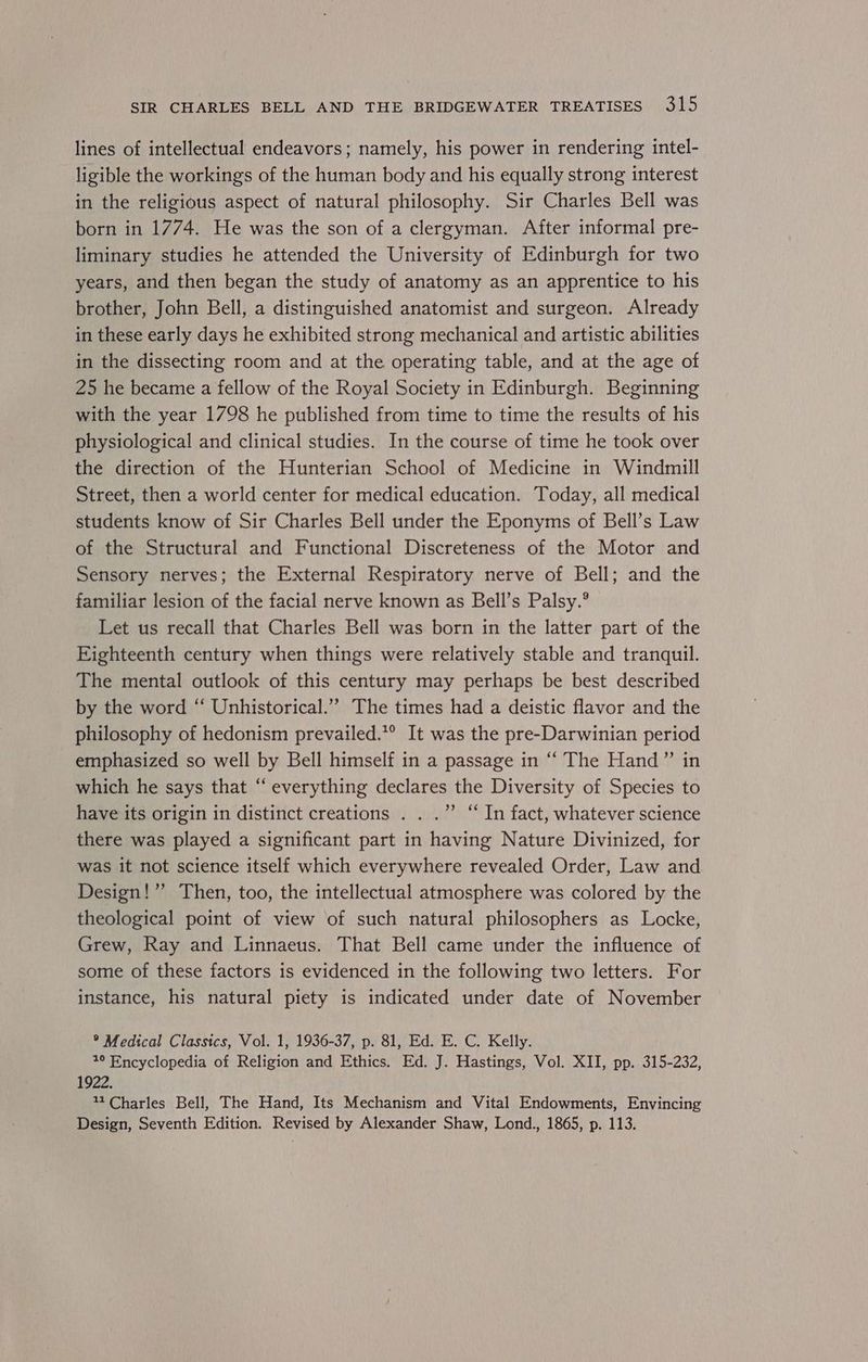 lines of intellectual endeavors; namely, his power in rendering intel- ligible the workings of the human body and his equally strong interest in the religious aspect of natural philosophy. Sir Charles Bell was born in 1774. He was the son of a clergyman. After informal pre- liminary studies he attended the University of Edinburgh for two years, and then began the study of anatomy as an apprentice to his brother, John Bell, a distinguished anatomist and surgeon. Already in these early days he exhibited strong mechanical and artistic abilities in the dissecting room and at the operating table, and at the age of 25 he became a fellow of the Royal Society in Edinburgh. Beginning with the year 1798 he published from time to time the results of his physiological and clinical studies. In the course of time he took over the direction of the Hunterian School of Medicine in Windmill Street, then a world center for medical education. Today, all medical students know of Sir Charles Bell under the Eponyms of Bell’s Law of the Structural and Functional Discreteness of the Motor and Sensory nerves; the External Respiratory nerve of Bell; and the familiar lesion of the facial nerve known as Bell’s Palsy.° Let us recall that Charles Bell was born in the latter part of the Eighteenth century when things were relatively stable and tranquil. The mental outlook of this century may perhaps be best described by the word “ Unhistorical.”” The times had a deistic flavor and the philosophy of hedonism prevailed.*® It was the pre-Darwinian period emphasized so well by Bell himself in a passage in “ The Hand” in which he says that “ everything declares the Diversity of Species to have its origin in distinct creations . . .”’ “ In fact, whatever science there was played a significant part in having Nature Divinized, for was it not science itself which everywhere revealed Order, Law and Design! ’’ Then, too, the intellectual atmosphere was colored by the theological point of view of such natural philosophers as Locke, Grew, Ray and Linnaeus. That Bell came under the influence of some of these factors is evidenced in the following two letters. For instance, his natural piety is indicated under date of November ® Medical Classics, Vol. 1, 1936-37, p. 81, Ed. E. C. Kelly. 7° Encyclopedia of Religion and Ethics. Ed. J. Hastings, Vol. XII, pp. 315-232, 1922. 11 Charles Bell, The Hand, Its Mechanism and Vital Endowments, Envincing Design, Seventh Edition. Revised by Alexander Shaw, Lond., 1865, p. 113.