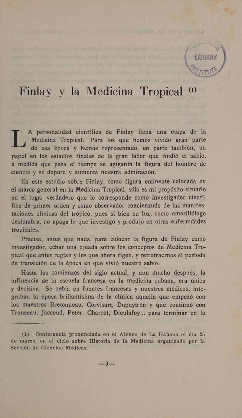 Medicina Tropical. Para los que hemos vivido gran parte de esa época y hemos representado, en parte también, un papel en los estadíos finales de la gran labor que rindió el sabio, a medida que pasa el tiempo se agiganta la figura del hombre de ciencia y se depura y aumenta nuestra admiración. En este estudio sobre Finlay, como figura eminente colocada en en el lugar verdadero que le corresponde como investigador cientí- fico de primer orden y como observador concienzudo de las manifes- taciones clínicas del trópico, pues si bien su luz, como amarillólogo deslumbra, no apaga lo que investigó y produjo en otras enfermdades tropicales. Precisa, antes que nada, para colocar la figura de Finlay como investigador, echar una ojeada sobre los conceptos de Medicina Tro- pical que antes regían y los que ahora rigen, y retrotraernos al período de transición de la época en que vivió nuestro sabio. I A personalidad científica de Finlay llena una etapa de la Hasta los comienzos del siglo actual, y aun mucho después, la influencia de la escuela francesa en la medicina cubana, era única y decisiva. Se bebía en fuentes francesas y nuestros médicos, inte- graban la época brillantísima de la clínica aquella que empezó con los maestros Bretonneau, Corvisart, Dupuytren y que continuó con Trouseau, Jaccoud, Peter, Charcot, Dieulafoy... para terminar en la (1) Conferencia pronunciada en el Ateneo de La Habana el día 25 de marzo, en el ciclo sobre Historia de la Medicina organizado por la Sección de Ciencias Médicas. E kh [. A É