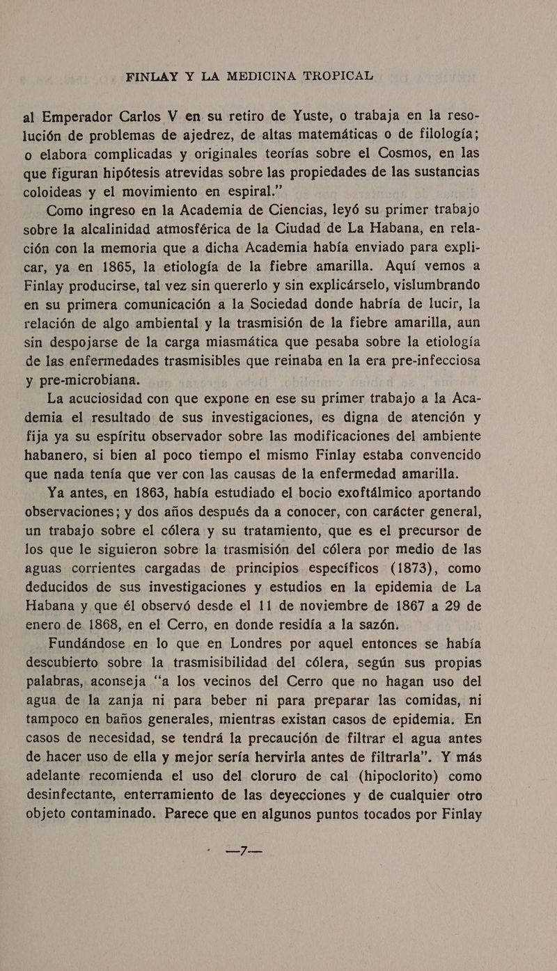 al Emperador Carlos V en su retiro de Yuste, o trabaja en la reso- lución de problemas de ajedrez, de altas matemáticas o de filología; o elabora complicadas y originales teorías sobre el Cosmos, en las que figuran hipótesis atrevidas sobre las propiedades de las sustancias coloideas y el movimiento en espiral.” Como ingreso en la Academia de Ciencias, leyó su primer trabajo sobre la alcalinidad atmosférica de la Ciudad de La Habana, en rela- ción con la memoria que a dicha Academia había enviado para expli- car, ya en 1865, la etiología de la fiebre amarilla. Aquí vemos a Finlay producirse, tal vez sin quererlo y sin explicárselo, vislumbrando en su primera comunicación a la Sociedad donde habría de lucir, la relación de algo ambiental y la trasmisión de la fiebre amarilla, aun sin despojarse de la carga miasmática que pesaba sobre la etiología de las enfermedades trasmisibles que reinaba en la era pre-infecciosa y pre-microbiana. La acuciosidad con que expone en ese su primer trabajo a la Aca- demia el resultado de sus investigaciones, es digna de atención y fija ya su espíritu observador sobre las modificaciones del ambiente habanero, si bien al poco tiempo el mismo Finlay estaba convencido que nada tenía que ver con las causas de la enfermedad amarilla. Ya antes, en 1863, había estudiado el bocio exoftálmico aportando observaciones; y dos años después da a conocer, con carácter general, un trabajo sobre el cólera y su tratamiento, que es el precursor de los que le siguieron sobre la trasmisión del cólera por medio de las aguas corrientes cargadas de principios específicos (1873), como deducidos de sus investigaciones y estudios en la epidemia de La Habana y que él observó desde el 11 de noviembre de 1867 a 29 de enero de 1868, en el Cerro, en donde residía a la sazón. Fundándose en lo que en Londres por aquel entonces se había descubierto sobre la trasmisibilidad del cólera, según sus propias palabras, aconseja “a los vecinos del Cerro que no hagan uso del agua de la zanja ni para beber ni para preparar las comidas, ni tampoco en baños generales, mientras existan casos de epidemia. En casos de necesidad, se tendrá la precaución de filtrar el agua antes de hacer uso de ella y mejor sería hervirla antes de filtrarla”. Y más adelante recomienda el uso del cloruro de cal (hipoclorito) como desinfectante, enterramiento de las deyecciones y de cualquier otro objeto contaminado. Parece que en algunos puntos tocados por Finlay add Js