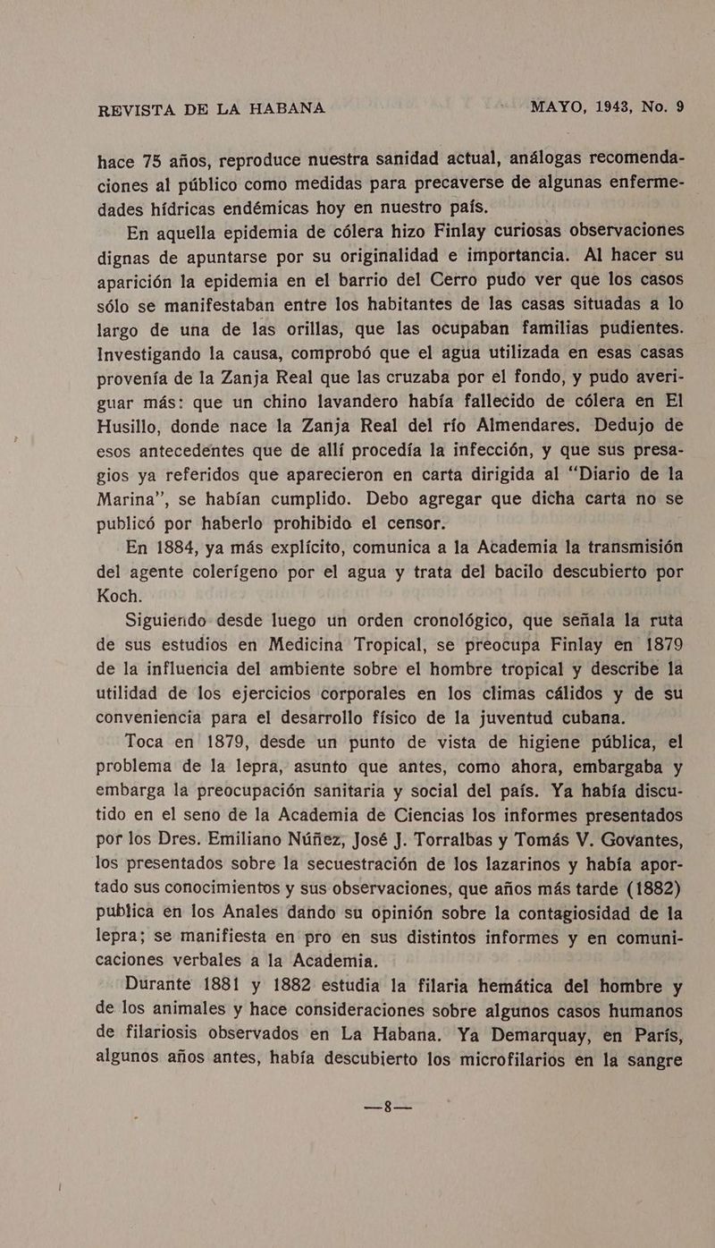 hace 75 años, reproduce nuestra sanidad actual, análogas recomenda- ciones al público como medidas para precaverse de algunas enferme- dades hídricas endémicas hoy en nuestro país, En aquella epidemia de cólera hizo Finlay curiosas observaciones dignas de apuntarse por su originalidad e importancia. Al hacer su aparición la epidemia en el barrio del Cerro pudo ver que los casos sólo se manifestaban entre los habitantes de las casas situadas a lo largo de una de las orillas, que las ocupaban familias pudientes. Investigando la causa, comprobó que el agua utilizada en esas casas provenía de la Zanja Real que las cruzaba por el fondo, y pudo averi- guar más: que un chino lavandero había fallecido de cólera en El Husillo, donde nace la Zanja Real del río Almendares. Dedujo de esos antecedentes que de allí procedía la infección, y que sus presa- gios ya referidos que aparecieron en carta dirigida al “Diario de la Marina”, se habían cumplido. Debo agregar que dicha carta no se publicó por haberlo prohibido el censor. En 1884, ya más explícito, comunica a la Academia la transmisión del agente colerígeno por el agua y trata del bacilo descubierto por Koch. Siguiendo desde luego un orden cronológico, que señala la ruta de sus estudios en Medicina Tropical, se preocupa Finlay en 1879 de la influencia del ambiente sobre el hombre tropical y describe la utilidad de los ejercicios corporales en los climas cálidos y de su conveniencia para el desarrollo físico de la juventud cubana. Toca en 1879, desde un punto de vista de higiene pública, el problema de la lepra, asunto que antes, como ahora, embargaba y embarga la preocupación sanitaria y social del país. Ya había discu- tido en el seno de la Academia de Ciencias los informes presentados por los Dres. Emiliano Núñez, José J. Torralbas y Tomás V. Govantes, los presentados sobre la secuestración de los lazarinos y había apor- tado sus conocimientos y sus observaciones, que años más tarde (1882) publica en los Anales dando su opinión sobre la contagiosidad de la lepra; se manifiesta en pro en sus distintos informes y en comuni- caciones verbales a la Academia. Durante 1881 y 1882 estudia la filaria hemática del hombre y de los animales y hace consideraciones sobre algunos casos humanos de filariosis observados en La Habana. Ya Demarquay, en París, algunos años antes, había descubierto los microfilarios en la sangre RE ob