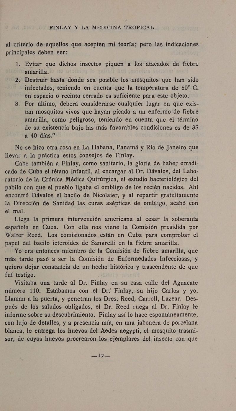 al criterio de aquellos que acepten mi teoría; pero las indicaciones principales deben ser: 1. Evitar que dichos insectos piquen a los atacados de fiebre amarilla. 2. Destruir hasta donde sea posible los mosquitos que han sido infectados, teniendo en cuenta que la temperatura de 50 C, en espacio o recinto cerrado es suficiente para este objeto. 3. Por último, deberá considerarse cualquier lugar en que exis- tan mosquitos vivos que hayan picado a un enfermo de fiebre amarilla, como peligroso, teniendo en cuenta que el término de su existencia bajo las más favorables condiciones es de 35 a 40 días.” No se hizo otra cosa en La Habana, Panamá y Río dé Janeiro que llevar a la práctica estos consejos de Finlay. Cabe también a Finlay, como sanitario, la gloria de haber erradi- cado de Cuba el tétano infantil, al encargar al Dr. Dávalos, del Labo- ratorio de la Crónica Médica Quirúrgica, el estudio bacteriológico del pabilo con que el pueblo ligaba el ombligo de los recién nacidos. Ahí encontró Dávalos el bacilo de Nicolaier, y al repartir gratuitamente la Dirección de Sanidad las curas asépticas de ombligo, acabó con el mal. Llega la primera intervención americana al cesar la soberanía española en Cuba. Con ella nos viene la Comisión presidida por Walter Reed. Los comisionados están en Cuba para comprobar el papel del bacilo icteroides de Sanarelli en la fiebre amarilla. Yo era entonces miembro de la Comisión de fiebre amarilla, que más tarde pasó a ser la Comisión de Enfermedades Infecciosas, y quiero dejar constancia de un hecho histórico y trascendente de que fuí testigo. Visitaba una tarde al Dr, Finlay en su casa calle del Aguacate número 110. Estábamos con el Dr. Finlay, su hijo Carlos y yo. Llaman a la puerta, y penetran los Dres. Reed, Carroll, Lazear. Des- pués de los saludos obligados, el Dr. Reed ruega al Dr. Finlay te informe sobre su descubrimiento. Finlay así lo hace espontáneamente, con lujo de detalles, y a presencia mía, en una jabonera de porcelana blanca, le entrega los huevos del Aedes aegypti, el mosquito trasmi- sor, de cuyos huevos procrearon los ejemplares del insecto con que a E E