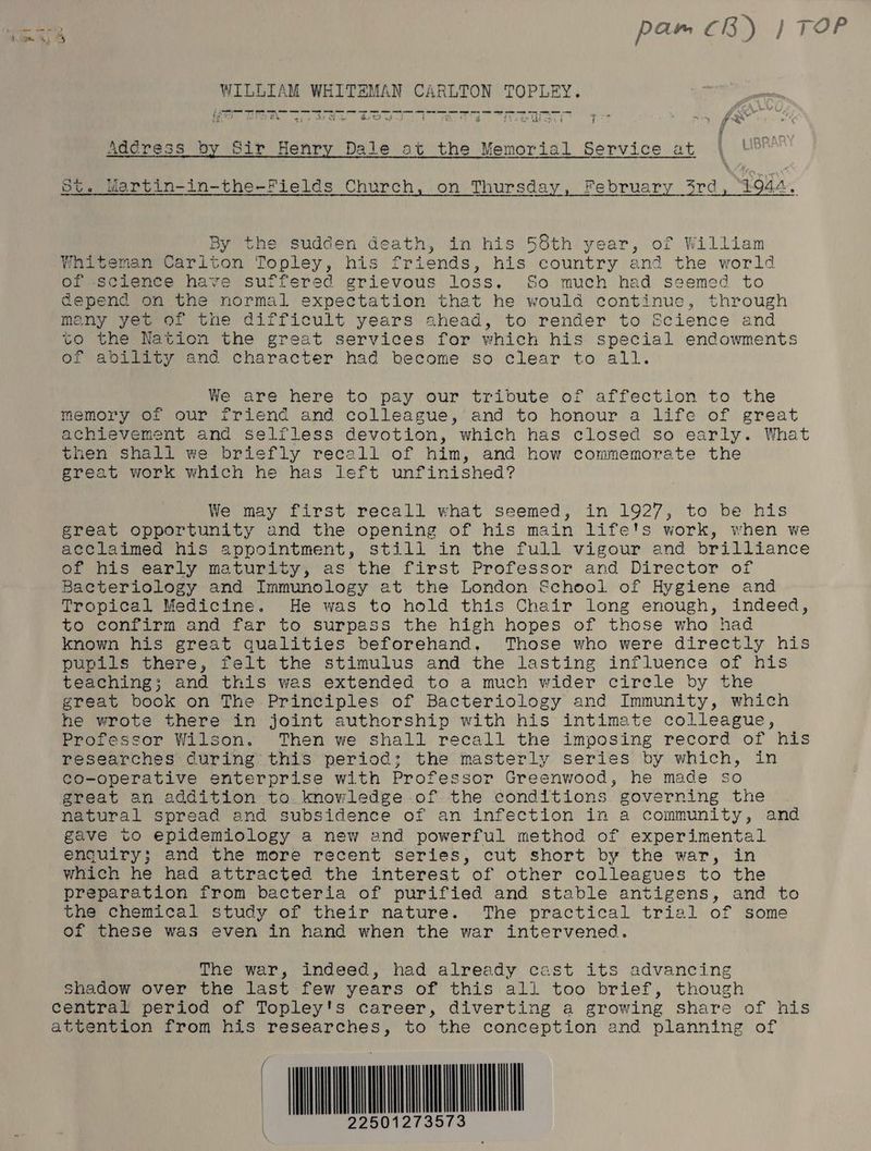 % ' yt bt. wWartin-in-the-Fields Church, on Thursday, February 3rd, 1944. By the sudden death, in his 58th year, of William Whiteman Cariton Topley, his friends, his country and the world of science have suffered grievous loss. So much had seemed to Gepend on the normal expectation that he would continue, through many yet of tne difficult years ahead, to render to Science and to the Nation the great services for which his special endowments of ability and character had hecome so clear to all. We are here to pay our tribute of affection to the memory of our friend and colleague, and to honour a life of great achievement and selfless devotion, which has closed so early. What then shall we briefly recall of him, and how commemorate the great work which he has left unfinished? We may first recall what seemed, in 1927, to be his great opportunity and the opening of his main life's work, when we acclaimed his appointment, still in the full vigour and brilliance of his early maturity, as the first Professor and Director of Bacteriology and Immunology at the London School of Hygiene and Tropical Medicine. He was to hold this Chair long enough, indeed, to confirm and far to surpass the high hopes of those who had known his great qualities beforehand. Those who were directly his pupils there, felt the stimulus and the lasting influence of his teaching; and this was extended to a much wider circle by the great book on The Principles of Bacteriology and Immunity, which he wrote there in joint authorship with his intimate colleague, Professor Wilson. Then we shall recall the imposing record of his researches during this period; the masterly series by which, in co-operative enterprise with Professor Greenwood, he made so great an addition to knowledge of the conditions governing the natural spread and subsidence of an infection in a community, and gave to epidemiology a new and powerful method of experimental enquiry; and the more recent series, cut short by the war, in which he had attracted the interest of other colleagues to the preparation from bacteria of purified and stable antigens, and to the chemical study of their nature. The practical trial of some of these was even in hand when the war intervened. The war, indeed, had already cast its advancing Shadow over the last few years of this all too brief, though | m0