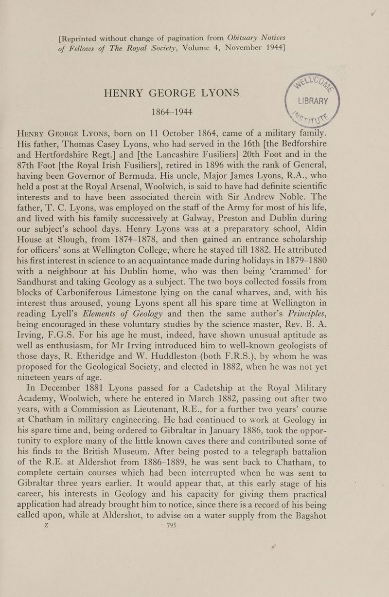 _ [Reprinted without change of pagination from Obituary Notices of Fellows of The Royal Society, Volume 4, November 1944] Som (Fr HENRY GEORGE LYONS f { LIBRARY 1864-1944 \, oe His father, Thomas Casey Lyons, who had served in the 16th [the Bedforshire and Hertfordshire Regt.] and [the Lancashire Fusiliers] 20th Foot and in the 87th Foot [the Royal Irish Fusiliers], retired in 1896 with the rank of General, having been Governor of Bermuda. His uncle, Major James Lyons, R.A., who held a post at the Royal Arsenal, Woolwich, is said to have had definite scientific interests and to have been associated therein with Sir Andrew Noble. ‘The father, T. C. Lyons, was employed on the staff of the Army for most of his life, and lived with his family successively at Galway, Preston and Dublin during our subject’s school days. Henry Lyons was at a preparatory school, Aldin House at Slough, from 1874-1878, and then gained an entrance scholarship for officers’ sons at Wellington College, where he stayed till 1882. He attributed his first interest in science to an acquaintance made during holidays in 1879-1880 with a neighbour at his Dublin home, who was then being ‘crammed’ for Sandhurst and taking Geology as a subject. The two boys collected fossils from blocks of Carboniferous Limestone lying on the canal wharves, and, with his interest thus aroused, young Lyons spent all his spare time at Wellington in reading Lyell’s Elements of Geology and then the same author’s Principles, being encouraged in these voluntary studies by the science master, Rev. B. A. Irving, F.G.S. For his age he must, indeed, have shown unusual aptitude as well as enthusiasm, for Mr Irving introduced him to well-known geologists of those days, R. Etheridge and W. Huddleston (both F.R.S.), by whom he was proposed for the Geological Society, and elected in 1882, when he was not yet nineteen years of age. In December 1881 Lyons passed for a Cadetship at the Royal Military Academy, Woolwich, where he entered in March 1882, passing out after two years, with a Commission as Lieutenant, R.E., for a further two years’ course at Chatham in military engineering. He had continued to work at Geology in his spare time and, being ordered to Gibraltar in January 1886, took the oppor- tunity to explore many of the little known caves there and contributed some of his finds to the British Museum. After being posted to a telegraph battalion of the R.E. at Aldershot from 1886-1889, he was sent back to Chatham, to complete certain courses which had been interrupted when he was sent to Gibraltar three years earlier. It would appear that, at this early stage of his career, his interests in Geology and his capacity for giving them practical application had already brought him to notice, since there is a record of his being called upon, while at Aldershot, to advise on a water supply from the Bagshot j