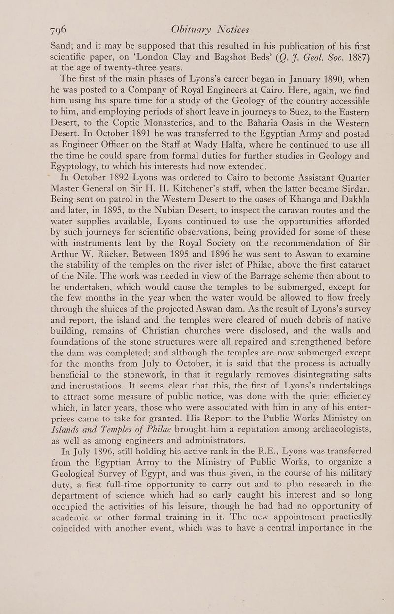 Sand; and it may be supposed that this resulted in his publication of his first scientific paper, on ‘London Clay and Bagshot Beds’ (Q. #. Geol. Soc. 1887) at the age of twenty-three years. The first of the main phases of Lyons’s career began in January 1890, when he was posted to a Company of Royal Engineers at Cairo. Here, again, we find him using his spare time for a study of the Geology of the country accessible to him, and employing periods of short leave in journeys to Suez, to the Eastern Desert, to the Coptic Monasteries, and to the Baharia Oasis in the Western Desert. In October 1891 he was transferred to the Egyptian Army and posted as Engineer Officer on the Staff at Wady Halfa, where he continued to use all the time he could spare from formal duties for further studies in Geology and Egyptology, to which his interests had now extended. In October 1892 Lyons was ordered to Cairo to become Assistant Quarter Master General on Sir H. H. Kitchener’s staff, when the latter became Sirdar. Being sent on patrol in the Western Desert to the oases of Khanga and Dakhla and later, in 1895, to the Nubian Desert, to inspect the caravan routes and the water supplies available, Lyons continued to use the opportunities afforded by such journeys for scientific observations, being provided for some of these with instruments lent by the Royal Society on the recommendation of Sir Arthur W. Riicker. Between 1895 and 1896 he was sent to Aswan to examine the stability of the temples on the river islet of Philae, above the first cataract of the Nile. The work was needed in view of the Barrage scheme then about to be undertaken, which would cause the temples to be submerged, except for the few months in the year when the water would be allowed to flow freely through the sluices of the projected Aswan dam. As the result of Lyons’s survey and report, the island and the temples were cleared of much debris of native building, remains of Christian churches were disclosed, and the walls and foundations of the stone structures were all repaired and strengthened before the dam was completed; and although the temples are now submerged except for the months from July to October, it is said that the process is actually beneficial to the stonework, in that it regularly removes disintegrating salts and incrustations. It seems clear that this, the first of Lyons’s undertakings to attract some measure of public notice, was done with the quiet efficiency which, in later years, those who were associated with him in any of his enter- prises came to take for granted. His Report to the Public Works Ministry on Islands and Temples of Philae brought him a reputation among archaeologists, as well as among engineers and administrators. In July 1896, still holding his active rank in the R.E., Lyons was transferred from the Egyptian Army to the Ministry of Public Works, to organize a Geological Survey of Egypt, and was thus given, in the course of his military duty, a first full-time opportunity to carry out and to plan research in the department of science which had so early caught his interest and so long occupied the activities of his leisure, though he had had no opportunity of academic or other formal training in it. The new appointment practically coincided with another event, which was to have a central importance in the