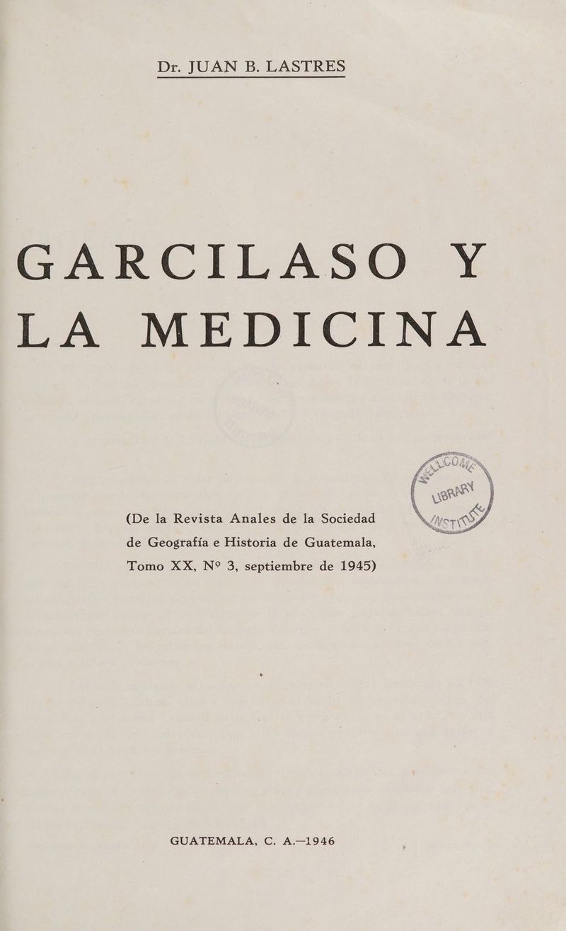 Dr. JUAN B. LASTRES GARCILASO Y LA MEDICINA (De la Revista Anales de la Sociedad de Geografía e Historia de Guatemala, Tomo XX, N* 3, septiembre de 1945) GUATEMALA, C. A.-1946