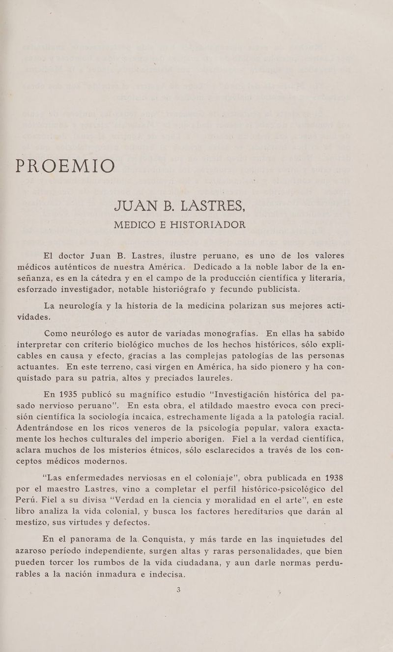 PROEMIO JUAN B. LASTRES, MEDICO E HISTORIADOR El doctor Juan B. Lastres, ilustre peruano, es uno de los valores médicos auténticos de nuestra América. Dedicado a la noble labor de la en- señanza, es en la cátedra y en el campo de la producción científica y literaria, esforzado investigador, notable historiógrafo y fecundo publicista. La neurología y la historia de la medicina polarizan sus mejores acti- vidades. Como neurólogo es autor de variadas monografías. En ellas ha sabido interpretar con criterio biológico muchos de los hechos históricos, sólo expli- cables en causa y efecto, gracias a las complejas patologías de las personas actuantes. En este terreno, casi virgen en América, ha sido pionero y ha con- quistado para su patria, altos y preciados laureles. En 1935 publicó su magnífico estudio “Investigación histórica del pa- sado nervioso peruano”. En esta obra, el atildado maestro evoca con preci- sión científica la sociología incaica, estrechamente ligada a la patología racial. Adentrándose en los ricos veneros de la psicología popular, valora exacta- mente los hechos culturales del imperio aborigen. Fiel a la verdad científica, aclara muchos de los misterios étnicos, sólo esclarecidos a través de los con- ceptos médicos modernos. “Las enfermedades nerviosas en el coloniaje”, obra publicada en 1938 por el maestro Lastres, vino a completar el perfil histórico-psicológico del Perú. Fiel a su divisa Verdad en la ciencia y moralidad en el arte”, en este libro analiza la vida colonial, y busca los factores hereditarios que darán al mestizo, sus virtudes y defectos. En el panorama de la Conquista, y más tarde en las inquietudes del azaroso período independiente, surgen altas y raras personalidades, que bien pueden torcer los rumbos de la vida ciudadana, y aun darle normas perdu- rables a la nación inmadura e indecisa.