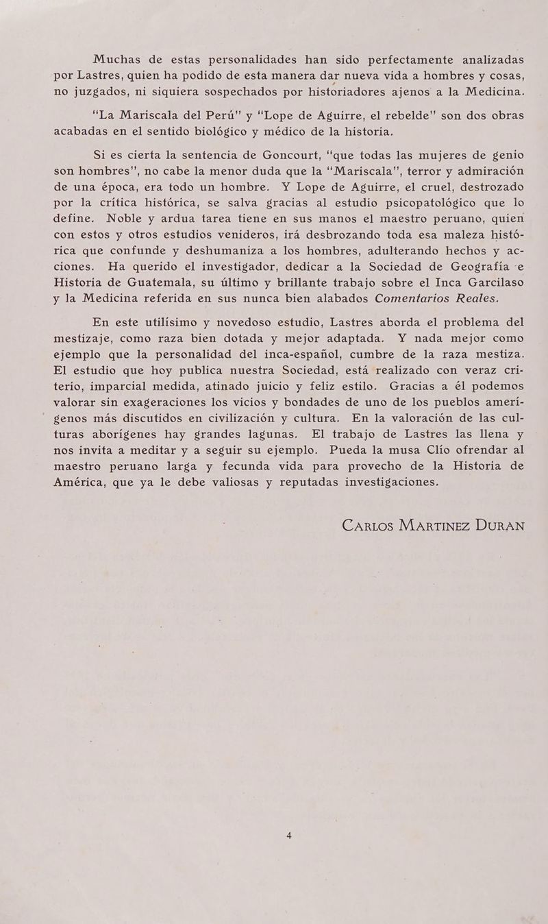 Muchas de estas personalidades han sido perfectamente analizadas por Lastres, quien ha podido de esta manera dar nueva vida a hombres y cosas, no juzgados, ni siquiera sospechados por historiadores ajenos a la Medicina. “La Mariscala del Perú” y “Lope de Aguirre, el rebelde” son dos obras acabadas en el sentido biológico y médico de la historia. Si es cierta la sentencia de Goncourt, que todas las mujeres de genio son hombres”, no cabe la menor duda que la 'Mariscala”, terror y admiración de una época, era todo un hombre. Y Lope de Aguirre, el cruel, destrozado por la crítica histórica, se salva gracias al estudio psicopatológico que lo define. Noble y ardua tarea tiene en sus manos el maestro peruano, quien con estos y otros estudios venideros, irá desbrozando toda esa maleza histó- rica que confunde y deshumaniza a los hombres, adulterando hechos y ac- ciones. Ha querido el investigador, dedicar a la Sociedad de Geografía «e Historia de Guatemala, su último y brillante trabajo sobre el Inca Garcilaso y la Medicina referida en sus nunca bien alabados Comentarios Reales. En este utilísimo y novedoso estudio, Lastres aborda el problema del mestizaje, como raza bien dotada y mejor adaptada. Y nada mejor como ejemplo que la personalidad del inca-español, cumbre de la raza mestiza. El estudio que hoy publica nuestra Sociedad, está realizado con veraz Ccri- terio, imparcial medida, atinado juicio y feliz estilo. Gracias a el podemos valorar sin exageraciones los vicios y bondades de uno de los pueblos amerí- genos más discutidos en civilización y cultura. En la valoración de las cul- turas aborígenes hay grandes lagunas. El trabajo de Lastres las llena y nos invita a meditar y a seguir su ejemplo. Pueda la musa Clío ofrendar al maestro peruano larga y fecunda vida para provecho de la Historia de América, que ya le debe valiosas y reputadas investigaciones. CARLOS MARTINEZ DURAN