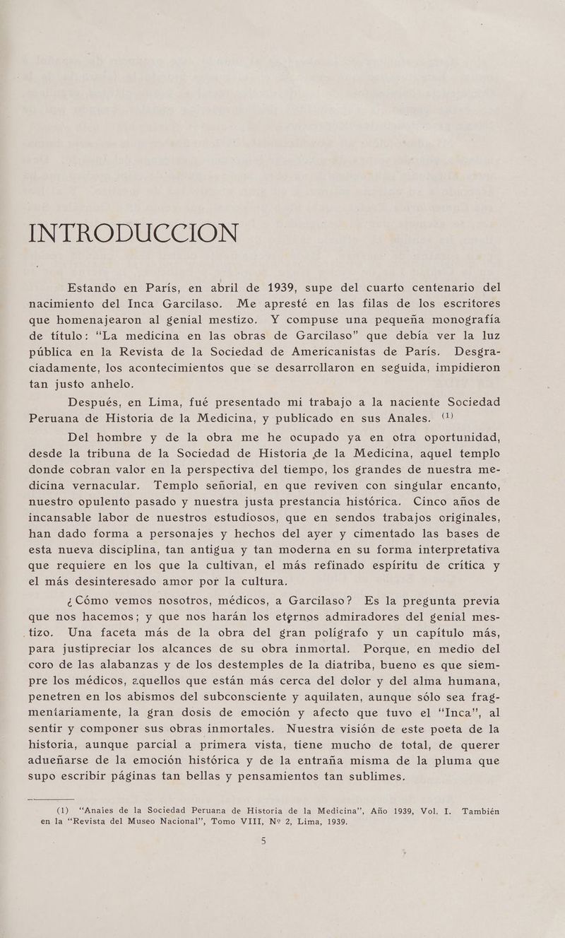 INTRODUCCION Estando en Paris, en abril de 1939, supe del cuarto centenario del nacimiento del Inca Garcilaso. Me apresté en las filas de los escritores que homenajearon al genial mestizo. Y compuse una pequeña monografía de título: “La medicina en las obras de Garcilaso” que debía ver la luz pública en la Revista de la Sociedad de Americanistas de París. Desgra- ciadamente, los acontecimientos que se desarrollaron en seguida, impidieron tan justo anhelo. Después, en Lima, fué presentado mi trabajo a la naciente Sociedad Peruana de Historia de la Medicina, y publicado en sus Anales. (?) Del hombre y de la obra me he ocupado ya en otra oportunidad, desde la tribuna de la Sociedad de Historia de la Medicina, aquel templo donde cobran valor en la perspectiva del tiempo, los grandes de nuestra me- dicina vernacular. Templo señorial, en que reviven con singular encanto, nuestro opulento pasado y nuestra justa prestancia histórica. Cinco años de incansable labor de nuestros estudiosos, que en sendos trabajos originales, han dado forma a personajes y hechos del ayer y cimentado las bases de esta nueva disciplina, tan antigua y tan moderna en su forma interpretativa que requiere en los que la cultivan, el más refinado espíritu de crítica y el más desinteresado amor por la cultura. ¿Cómo vemos nosotros, médicos, a Garcilaso? Es la pregunta previa que nos hacemos; y que nos harán los etgrnos admiradores del genial mes- .tizo. Una faceta más de la obra del gran poligrafo y un capítulo más, para justipreciar los alcances de su obra inmortal. Porque, en medio del coro de las alabanzas y de los destemples de la diatriba, bueno es que siem- pre los médicos, ¿aquellos que están más cerca del dolor y del alma humana, penetren en los abismos del subconsciente y aquilaten, aunque sólo sea frag- meniariamente, la gran dosis de emoción y afecto que tuvo el “Inca”, al sentir y componer sus obras inmortales. Nuestra visión de este poeta de la historia, aunque parcial a primera vista, tiene mucho de total, de querer adueñarse de la emoción histórica y de la entraña misma de la pluma que supo escribir páginas tan bellas y pensamientos tan sublimes. (1) “Anales de la Sociedad Peruana de Historia de la Medicina”, Año 1939, Vol. I. También en la “Revista del Museo Nacional”, Tomo VIII, N* 2, Lima, 1939.