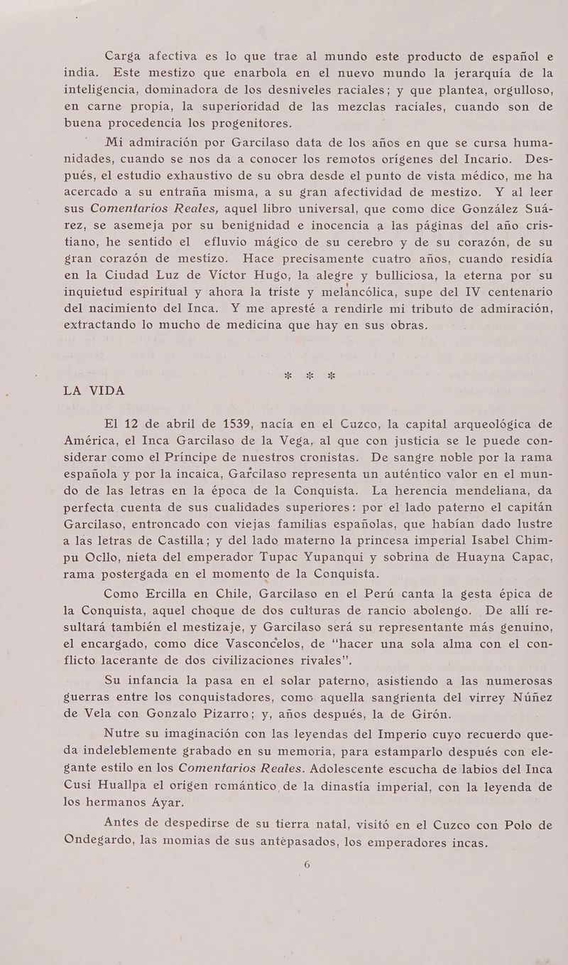 Carga afectiva es lo que trae al mundo este producto de español e india. Este mestizo que enarbola en el nuevo mundo la jerarquía de la inteligencia, dominadora de los desniveles raciales; y que plantea, orgulloso, en carne propia, la superioridad de las mezclas raciales, cuando son de buena procedencia los progenitores. Mi admiración por Garcilaso data de los años en que se cursa huma- nidades, cuando se nos da a conocer los remotos orígenes del Incario. Des- pués, el estudio exhaustivo de su obra desde el punto de vista médico, me ha acercado a su entraña misma, a su gran afectividad de mestizo. Y al leer sus Comentarios Reales, aquel libro universal, que como dice González Suá- rez, se asemeja por su benignidad e inocencia a las páginas del año cris- tiano, he sentido el efluvio mágico de su cerebro y de su corazón, de su gran corazón de mestizo. Hace precisamente cuatro años, cuando residía en la Ciudad Luz de Víctor Hugo, la alegre y bulliciosa, la eterna por su inquietud espiritual y ahora la triste y melancólica, supe del IV centenario del nacimiento del Inca. Y me apresté a rendirle mi tributo de admiración, extractando lo mucho de medicina que hay en sus obras. LA VIDA El 12 de abril de 1539, nacía en el Cuzco, la capital arqueológica de América, el Inca Garcilaso de la Vega, al que con justicia se le puede con- siderar como el Príncipe de nuestros cronistas. De sangre noble por la rama española y por la incaica, Garcilaso representa un auténtico valor en el mun- do de las letras en la época de la Conquista. La herencia mendeliana, da perfecta cuenta de sus cualidades superiores: por el lado paterno el capitán Garcilaso, entroncado con viejas familias españolas, que habían dado lustre a las letras de Castilla; y del lado materno la princesa imperial Isabel Chim- pu Ocllo, nieta del emperador Tupac Yupanqui y sobrina de Huayna Capac, rama postergada en el momento de la Conquista. Como Ercilla en Chile, Garcilaso en el Perú canta la gesta épica de la Conquista, aquel choque de dos culturas de rancio abolengo.. De allí re- sultará también el mestizaje, y Garcilaso será su representante más genuino, el encargado, como dice Vasconcelos, de “hacer una sola alma con el con- flicto lacerante de dos civilizaciones rivales”. Su infancia la pasa en el solar paterno, asistiendo a las numerosas guerras entre los conquistadores, como aquella sangrienta del virrey Núñez de Vela con Gonzalo Pizarro; y, años después, la de Girón. Nutre su imaginación con las leyendas del Imperio cuyo recuerdo que- da indeleblemente grabado en su memoria, para estamparlo después con ele- gante estilo en los Comentarios Reales. Adolescente escucha de labios del Inca Cusi Huallpa el origen romántico de la dinastía imperial, con la leyenda de los hermanos Ayar. Antes de despedirse de su tierra natal, visitó en el Cuzco con Polo de Ondegardo, las momias de sus antepasados, los emperadores incas.