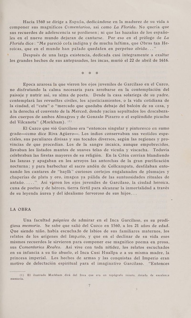 Hacia 1560 se dirige a España, dedicándose en la madurez de su vida a componer sus magníficos Comentarios, así como La Florida. No quería que sus recuerdos de adolescencia se perdiesen; ni que las hazañas de los españo- les en el nuevo mundo dejaran de cantarse. Por eso en el prólogo de La Florida dice: “Me pareció cofa indigna y de mucha laftima, que Obras tan He- roicas, que en el mundo han pafado quedafen en perpetuo olvido...” Después de una larga existencia, dedicada casi integramente a exaltar los grandes hechos de sus antepasados, los incas, murió el 22 de abril de 1616. ES Epoca azarosa la que vieron los ojos juveniles de Garcilaso en el Cuzco, no disfrutando la calma necesaria para arrobarse en la contemplación del paisaje y nutrir así, su alma de poeta. Desde la casa solariega de su padre, contemplará las revueltas civiles, los ajusticiamientos, o la vida cotidiana de la ciudad, el “catu” o “mercado que quedaba debajo del balcón de su casa, y a la derecha el convento de la Merced, donde yacían sepultados los descabeza- dos cuerpos de ambos Almagros y de Gonzalo Pizarro o el espléndido picacho del Vilcanota” (Markham). El Cuzco que vió Garcilaso era “entonces singular y pintoresco en sumo grado—como dice Riva Aguero—. Los indios conservaban sus vestidos espe- ciales, sus peculiares divisas y sus tocados diversos, según las regiones y pro- vincias de que procedían. Los de la sangre incaica, aunque empobrecidos, llevaban los listados mantos de suaves telas de vicuña y viscacha. Todavía celebraban las fiestas mayores de su religión. En la Citúa corrían blandiendo las lanzas y apagaban en los arroyos las antorchas de la gran purificación nocturna; y para barbechar el sacro andén de Collcampata, desfilaban ento- nando los cantares de “haylli”* curiosos cortejos engalanados de plumajes y chaperías de plata y oro, imagen ya pálida de las suntuosidades rituales de Amtanós '”* Así vieron los ojos juveniles de Garcilaso, la ciudad heroica, cuna de poetas y de héroes, tierra fértil para alcanzar la inmortalidad a través de su leyenda áurea y del idealismo fervoroso de sus hijos... LA OBRA Una facultad psíquica de admirar en el Inca Garcilaso, es su prodi- giosa memoría. Se sabe que salió del Cuzco en 1560, a los 21 años de edad. Que siendo niño, había escuchado de labios de sus familiares maternos, los relatos de los orígenes del Imperio, y que en el declinar de su vida esos mismos recuerdos le sirvieron para componer ese magnifico poema en prosa, sus Comentarios Reales. Así vive con toda nitidez, los relatos escuchados en su infancia a su tío abuelo, el Inca Cusi Huallpa o a su misma madre, la princesa imperial. Los hechos de armas y las conquistas del Imperio eran motivo de delectación espiritual para el imaginativo Garcilaso. “Entonces (1) El ilustrado Markham dirá del Inca que era un topógrafo innato, dotado de excelente memoria. :