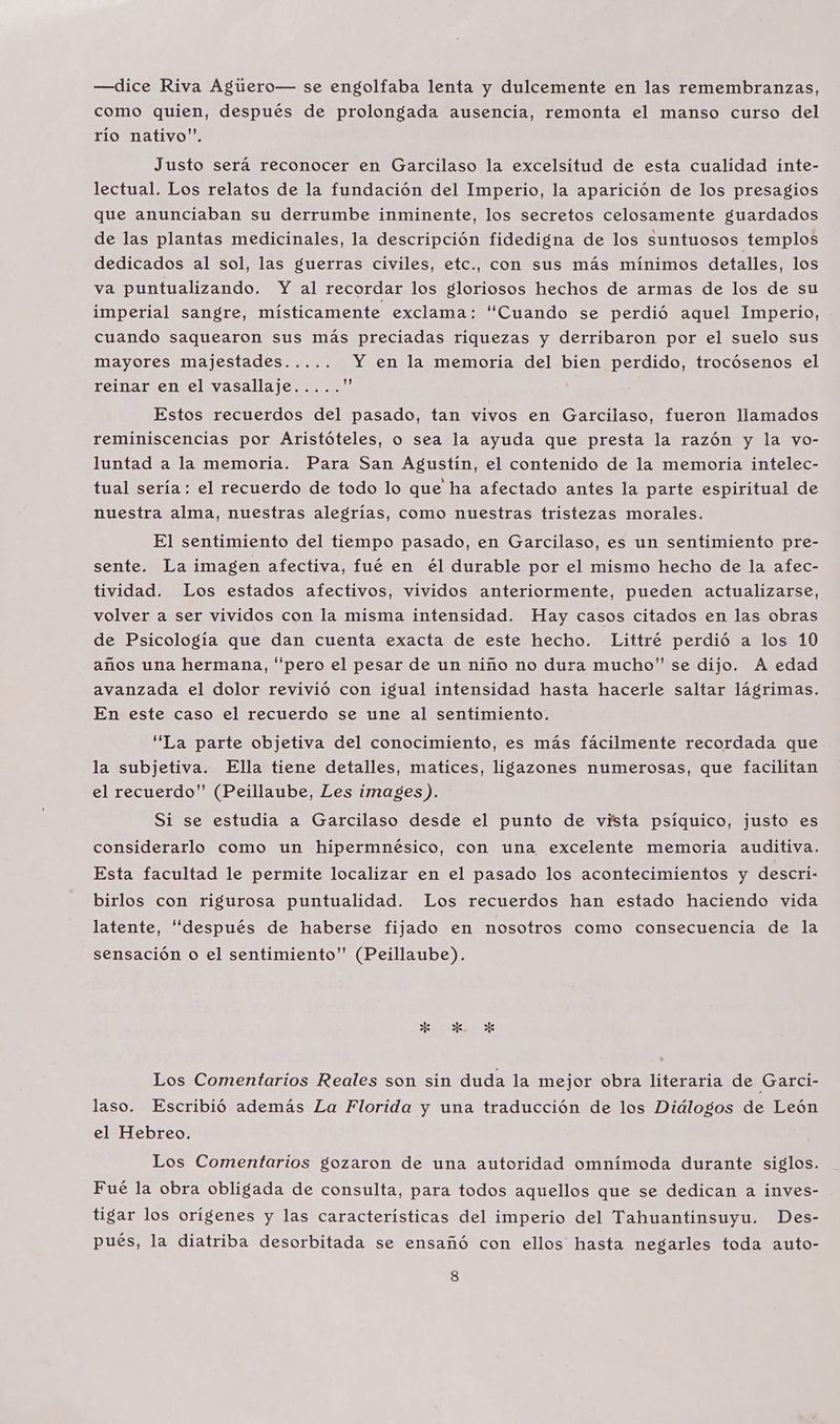 —dice Riva Agúero— se engolfaba lenta y dulcemente en las remembranzas, como quien, después de prolongada ausencia, remonta el manso curso del río nativo”. Justo será reconocer en Garcilaso la excelsitud de esta cualidad inte- lectual. Los relatos de la fundación del Imperio, la aparición de los presagios que anunciaban su derrumbe inminente, los secretos celosamente guardados de las plantas medicinales, la descripción fidedigna de los suntuosos templos dedicados al sol, las guerras civiles, etc., con sus más mínimos detalles, los va puntualizando. Y al recordar los gloriosos hechos de armas de los de su imperial sangre, místicamente exclama: “Cuando se perdió aquel Imperio, cuando saquearon sus más preciadas riquezas y derribaron por el suelo sus mayores majestades..... Y en la memoria del bien perdido, trocósenos el reinar en el vasallaje..... e Estos recuerdos del pasado, tan vivos en Garcilaso, fueron llamados reminiscencias por Aristóteles, o sea la ayuda que presta la razón y la yo- luntad a la memoria. Para San Agustín, el contenido de la memoria intelec- tual sería: el recuerdo de todo lo que ha afectado antes la parte espiritual de nuestra alma, nuestras alegrías, como nuestras tristezas morales. El sentimiento del tiempo pasado, en Garcilaso, es un sentimiento pre- sente. La imagen afectiva, fué en él durable por el mismo hecho de la afec- tividad. Los estados afectivos, vividos anteriormente, pueden actualizarse, volver a ser vividos con la misma intensidad. Hay casos citados en las obras de Psicología que dan cuenta exacta de este hecho. Littré perdió a los 10 años una hermana, “pero el pesar de un niño no dura mucho” se dijo. A edad avanzada el dolor revivió con igual intensidad hasta hacerle saltar lágrimas. En este caso el recuerdo se une al sentimiento. ''La parte objetiva del conocimiento, es más fácilmente recordada que la subjetiva. Ella tiene detalles, matices, ligazones numerosas, que facilitan el recuerdo” (Peillaube, Les images). Si se estudia a Garcilaso desde el punto de vista psíquico, justo es considerarlo como un hipermnésico, con una excelente memoria auditiva. Esta facultad le permite localizar en el pasado los acontecimientos y descri- birlos con rigurosa puntualidad. Los recuerdos han estado haciendo vida latente, “después de haberse fijado en nosotros como consecuencia de la sensación o el sentimiento” (Peillaube). FE E Los Comentarios Reales son sin duda la mejor obra literaria de Garci- laso. Escribió además La Florida y una traducción de los Diálogos de León el Hebreo. Los Comentarios gozaron de una autoridad omnímoda durante siglos. Fué la obra obligada de consulta, para todos aquellos que se dedican a inves- tigar los orígenes y las características del imperio del Tahuantinsuyu. Des- pués, la diatriba desorbitada se ensañó con ellos hasta negarles toda auto-