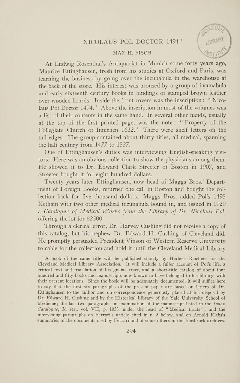 AX MAX H. FISCH \ ust OA At Ludwig Rosenthal’s Antiquariat in Munich some forty years ago, Maurice Ettinghausen, fresh from his studies at Oxford and Paris, was learning the business by going over the incunabula in the warehouse at the back of the store. His interest was aroused by a group of incunabula and early sixteenth century books in bindings of stamped brown leather over wooden boards. Inside the front covers was the inscription: “ Nico- laus Pol Doctor 1494.” Above the inscription 1n most of the volumes was a list of their contents in the same hand. In several other hands, usually at the top of the first printed page, was the note: ‘ Property of the Collegiate Church of Innichen 1632.” There were shelf letters on the tail edges. The group contained about thirty titles, all medical, spanning the half century from 1477 to 1527. One ot Ettinghausen’s duties was interviewing English-speaking visi- tors. Here was an obvious collection to show the physicians among them. He showed it to Dr. Edward Clark Streeter of Boston in 1907, and Streeter bought it for eight hundred dollars. Twenty years later Ettinghausen, now head of Maggs Bros.’ Depart- ment of Foreign Books, returned the call in Boston and bought the col- lection back for five thousand dollars. Maggs Bros. added Pol’s 1495 Ketham with two other medical incunabula bound in, and issued in 1929 a Catalogue of Medical Works from the Library of Dr. Nicolaus Pol, offering the lot for £2500. Through a clerical error, Dr. Harvey Cushing did not receive a copy of this catalog, but his nephew Dr. Edward H. Cushing of Cleveland did. He promptly persuaded President Vinson of Western Reserve University to cable for the collection and hold it until the Cleveland Medical Library *A book of the same title will be published shortly by Herbert Reichner for the Cleveland Medical Library Association. It will include a fuller account of Pol’s life, a critical text and translation of his guaiac tract, and a short-title catalog of about four hundred and fifty books and manuscripts now known to have belonged to his library, with their present locations. Since the book will be adequately documented, it will suffice here to say that the first six paragraphs of the present paper are based on letters of Dr. Ettinghausen to the author and on correspondence generously placed at his disposal by Dr. Edward H. Cushing and by the Historical Library of the Yale University School of Medicine; the last two paragraphs on examination of the manuscript listed in the Index Catalogue, 3d ser., vol. VII, p. 1053, under the head of “ Medical tracts”; and the intervening paragraphs on Ferrari’s article cited in n. 3 below, and on Arnold Klebs’s summaries of the documents used by Ferrari and of some others in the Innsbruck archives. Sz