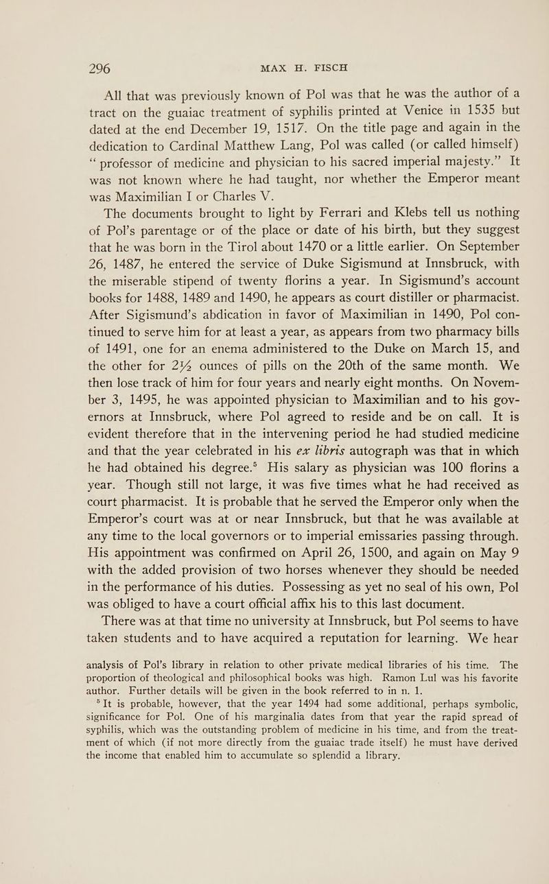 All that was previously known of Pol was that he was the author of a tract on the guaiac treatment of syphilis printed at Venice in 1535 but dated at the end December 19, 1517. On the title page and again in the dedication to Cardinal Matthew Lang, Pol was called (or called himself) ‘professor of medicine and physician to his sacred imperial majesty.” It was not known where he had taught, nor whether the Emperor meant was Maximilian I or Charles V. The documents brought to light by Ferrari and Klebs tell us nothing of Pol’s parentage or of the place or date of his birth, but they suggest that he was born in the Tirol about 1470 or a little earlier. On September 26, 1487, he entered the service of Duke Sigismund at Innsbruck, with the miserable stipend of twenty florins a year. In Sigismund’s account books for 1488, 1489 and 1490, he appears as court distiller or pharmacist. After Sigismund’s abdication in favor of Maximilian in 1490, Pol con- tinued to serve him for at least a year, as appears from two pharmacy bills of 1491, one for an enema administered to the Duke on March 15, and the other for 2%4 ounces of pills on the 20th of the same month. We then lose track of him for four years and nearly eight months. On Novem- ber 3, 1495, he was appointed physician to Maximilian and to his gov- ernors at Innsbruck, where Pol agreed to reside and be on call. It is evident therefore that in the intervening period he had studied medicine and that the year celebrated in his ex libris autograph was that in which he had obtained his degree.® His salary as physician was 100 florins a year. Though still not large, it was five times what he had received as court pharmacist. It is probable that he served the Emperor only when the Emperor’s court was at or near Innsbruck, but that he was available at any time to the local governors or to imperial emissaries passing through. His appointment was confirmed on April 26, 1500, and again on May 9 with the added provision of two horses whenever they should be needed in the performance of his duties. Possessing as yet no seal of his own, Pol was obliged to have a court official affix his to this last document. There was at that time no university at Innsbruck, but Pol seems to have taken students and to have acquired a reputation for learning. We hear analysis of Pol’s library in relation to other private medical libraries of his time. The proportion of theological and philosophical books was high. Ramon Lul was his favorite author. Further details will be given in the book referred to in n. 1. *It is probable, however, that the year 1494 had some additional, perhaps symbolic, significance for Pol. One of his marginalia dates from that year the rapid spread of syphilis, which was the outstanding problem of medicine in his time, and from the treat- ment of which (if not more directly from the guaiac trade itself) he must have derived the income that enabled him to accumulate so splendid a library.