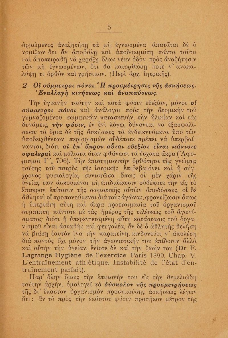 Oouwpevos avalytijoyn ta wr &yvMouévor anatarar de 6 vouitmv or a&v darofbaAyn xat daaodoxtudon mdvra tatra nal aroreoatt va yaodEn diws véav 650v meds avalthtynow TOV py eyvwouévov, Ort Da xatogtmon mote Vv’ avaxa- AoW tt OEDV xal yorjo.mov. (leet aoy. inrotxfjc). 2. Ot cbumetoot névor. H mooopéronots this doxyoews. ’Evahiday?) xivyoewms xai dvanavceas. Thy bytewyy TOUTNY “OL KATO. » vow eveciay, MOVOL of ovmmetgor mdvou “ai avddoyot QOS Ty Cro LUE Y tot yuuvalonévou OW MaTLANY HOTAOKEYN|Y, THY Hhucov HOLL TUS Suvaueic, tY mvocy, ev Evi hoya, SUVavTaL va EEaomalt- OWOL TA OQLA SE TIS¢ Goxijoews tA EvOELKVVOUEVa VIO THV DrodseiyVEvtwv MEOLOQLOUM@V oVvdéOTE TMOEMEL VO UsEQPat- vovrat, Sut ab és &xoov avtar eveEias sivat mdvtotE opadegal xai uditota Otav pdavwor ta Eoyata dxea (Aqgo- otouot I’, 706). Thv éatotnuovixyvy do0dtyta thc yvouns TAVTINS TOU WAtEdS tis iaroixic eEntPeBardver zat ovy- —yOOVOS MVGLOAOYia, OUVLOTMOa OMS Ol ev yao Tis VyYElAS TWV GoxOVMEVOL LH ExidLmzuwotv oVdEéOTE TV Eis TO ¥manoov exitacw tio owuatints avt@v anoddcewc, ot dé avAytal ot teOTOVOULEVOL biG TOUS AYM@vas, PoovtiCwot SmM> J) UREOTATH AUTH xal Gxoa MOCETOLWAOtA TOU doyavLGUOT OVMTITTN AAVTOTE UE TAS NUEOAS TiS TEAgcEWS TOU Gywvi- ouatoc dott f) brEegevtetapévi} atty xatdotacic tov doya- - VLOLOU Etvat Gotatiyc xal mevyahéa, av Sé 6 GDANTIS DEeryon a va Bidoyn Eavtov iva myv cagatetvy, xivduvevet v Godoy Sia mavrog Gxt UOVOV THY aywvLOTIxV tov éxtdoow GAAG zal aviv thy vyetav, éviore b€ xat tv Cov tov (Dr F. ' Lagrange Hygiéne de l’exercice Paris 1890. Chap. V. Fe Lentrainement athlétique. Instabilité de Pétat d’en- trainement parfait). . TTag’ hny OUMS TV EULOVH}Y TOU sig THY Depehddn TOUT GOyny, Ouohoyel to Ovoxodoy tic TLQOOMETOT GEC tis d.° Exaotov OQYONLOWOV TOOGHXOVGNS ony} CEOs héyoov Ott: Gv TO MOOS THV ExdotTOV MPioW TOOCTXOV UETOOV Tis