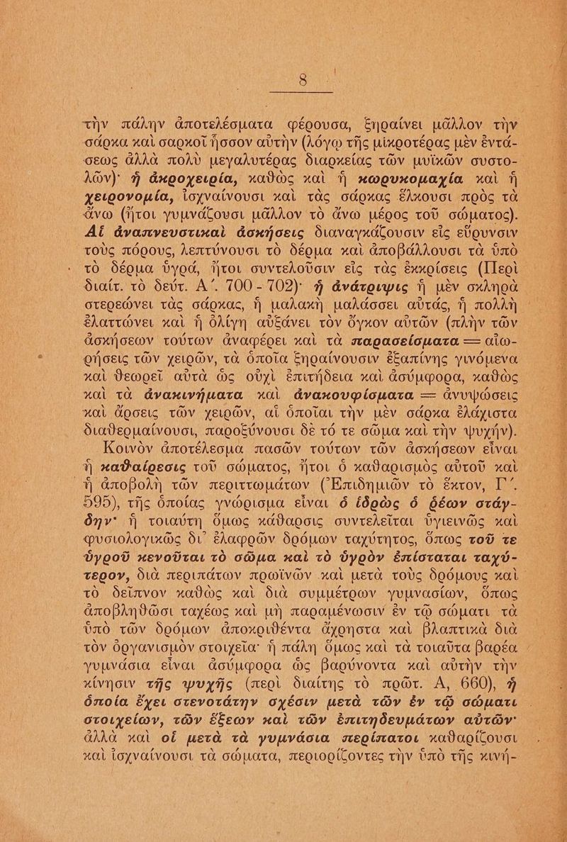 OAOAG KOL GAOKOL }OOOV AUTIV (Ady@ Tis UixQOTEOAs LEV évtc- A@v) 4% dxgoyetpia, uvadw>s xai xwevxouayia xa fh xetoovouia, ioyvaivovot xat TOG 00.9015 EAKOVOL TMEOS TO dvw (jtov yuuvdCovor wudhdov to d&amp;v@ wéOOS TOU 0 W0.t0¢). Ai dvasvevotixai donn cELs dtovaryxaCovow sic eVQUVOLV TOUS MOQOVG, Aent¥VOVEL tO SéQUA xal axoPdhAOVOL Ta DO tO Sé0ua VyOG, TtoL ovvtedovow sic tac éxxotoets (IIeoi dtait. 16 devt. A’. 700-702) % dvdroupes i wéev oxAnod OTEQEMVEL TAS GHOxXaCc, Wahaxy WoddooEL avtdc, T) MOAAT €lattover xat H OAtyn avEcver tov Gyxov avtadv (nAhv toOv GQOXNOEMV TOVTMV GvacpéoEL xaL TA sAQacelouata = aiw- ONOELS TOV YELOMv, ta OOta Enoatvovow eantvys ywoueva HOLL Demoet AUTA Ws ovyt EmityOero HOLL AOVUPOLA, xaos ual ta dvaxiwyuata xa dvanovpiouata = = AVUWMOELS ual GOcELg THV YELOV, AL OmOLAL THV Usv CdOXKa eAdyLoTH dtateouatvovor, TAQOEVVOVOL SE TO TE CHULA xaL THY ~Wuyr]Vv). Kotov anoréheoua macdv trovtav tOv aoxtjosmv sivat Hy xaBaigeots tov oWmatos, itor 6 xaVagltauds avtoD xal YY anopodn tHv aEeQittoudtoav CEmidynwov to gxtov, I’. 595), tijs Oxotas yv@e.ona siva. 6 ideds 6 Géaov otdy- Onv’ toravtyn Oums xaDaooig ovvtEAsitaL Dyiewas xal @vovohoyinads d: Ehac~edv SoduMv tayvtyHt0s, OWS TOD te Dyoow xevovtat tO o@ua xal to Vyeov ésiotatat tayv- tO Oetavov nxadas xat dia ovuuétowv yuuvaoctwv, Smw> ALOPARVAot tayéwMs xal Un AAQAUEVWOLY &amp;V TO COMUaTL TH VIO TOV Seduov ccoxo WEVeE. CYQNOTC OL Bhosrixe dud yumvdoud civat GovuUpooa we Baguvovra HOLL LVTNV ty xivyoW tHS wuyAs (mEol Staityns tO medt. A, 660), F oto.yeiwmy, tay éEewv xai toHv éenitndevpmatwy avTay GAha wal of weta ta yupvdowa stegisato. xadagiCovor xal loyvatvovot Ta o@mata, megrogiCovtEs THY UO Tis xv1-