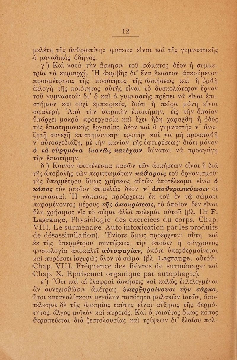 12° wekéty tis avbommivyns picewe eivat xal tis yuLvaotixts © Wwovadixog OdnNyOs. y’) Kat “OLTO. uy GOXNOW TOU GM Wars déov 7 OUMUE- TOL VO ch HVOLAQYi). ani dxgiBns du Eva ExaotoOV GLOXOUPEVOV TQOGHETONSIS ti} TLOGOTNTOS THs Gorn oem xl 7 6th éxhoyn TIS TOLOTNTOS avriic sivat tO dvoxohdrEQov EQyOV TOU YUmVaotov du Oo xat 6 yUEVaortys TOEMEL va elvar émt- OTNUMV xAL OVYL EULTELQIKOS, Stott qn MELO MOV Elvat opahegn, °AnO tiv Largtaiyy EILOTH LN, sic THY OmO0laV badger UAKOO TOCEQYASIA “HOLL ByEU ule 1a.ga..7] i 600¢ tHS Extoty novixt|s Eoyaotac, déov xal O yupvaoriic v’ ava- Curh GUVEYT) EXLOTNMOVIANY tTeOgny “nal VO Un Teoma v atrooyediaty, ws tHV Uaviav tig Epevotcews’ Sidtt WLOVOV 6 ta svonuéva ixavds xatéywmy Svvatat va mQ0ayayy THY EMLOTHUNV. 5’) Kowdv anotéleoua mac@v tov doxjoewv etvat 1 d10 tis anoBohiis tHv meQittwMUdtwV xdPagots tov Ooyaviouov’ xdstOs TOV OnOLOY Extush@s Séov v adstoteoamEevworr Ol yuuvaotat. “H xdmwoig moogoyetat éx tov év tH compart TAQOLLEVOV TOS MEQOUC tHs dstoxgicews, tO O0toV Oév eivat VAY YONOLMOS Els TO OMUA GAAG mohEw tar avtov (BA. Dr F. Lagrauge, Physiologie des exercices du corps. Chap. VIII, Le surmenage. Auto intoxication par les produits de désassimilation). “Eviote Gums moogoyetat atry xat £% tis Umeoustoov ovviyj—ews, tHY OnOlav ovyyoovos @uvoiohoyia anoxahet adtopayiay, Ondte UVaeQdeouatvetat “al MVOEGOEL LoYVOMS SAov to oMua (BA. Lagrange, avtovt. ‘Chap. VIII, Fréquence des fiévres de surménage: xat one X. Epuisemet organique par autophagie). e’) “Ort xat at éhocpoa ALOXNOELG HAL KXAAGS exhehey uev au AV OUVELLOUMOLV CLMETO.CG bregénoaivovar THY odgxa, TTOL XATAVAALOXOVV meyaany TOGOTNTOL UAahax@v totwv, dsto- téheona dé ti¢ Geto tac TAvTNS ELV avn ous tis BegQuo- tTytOs, HAyos wvixov xat mugetdc. Kat 6 torottog OWwarg “%OILOS Veoarevetat dra Cectorovotas xat totwemv di edatov moA- a