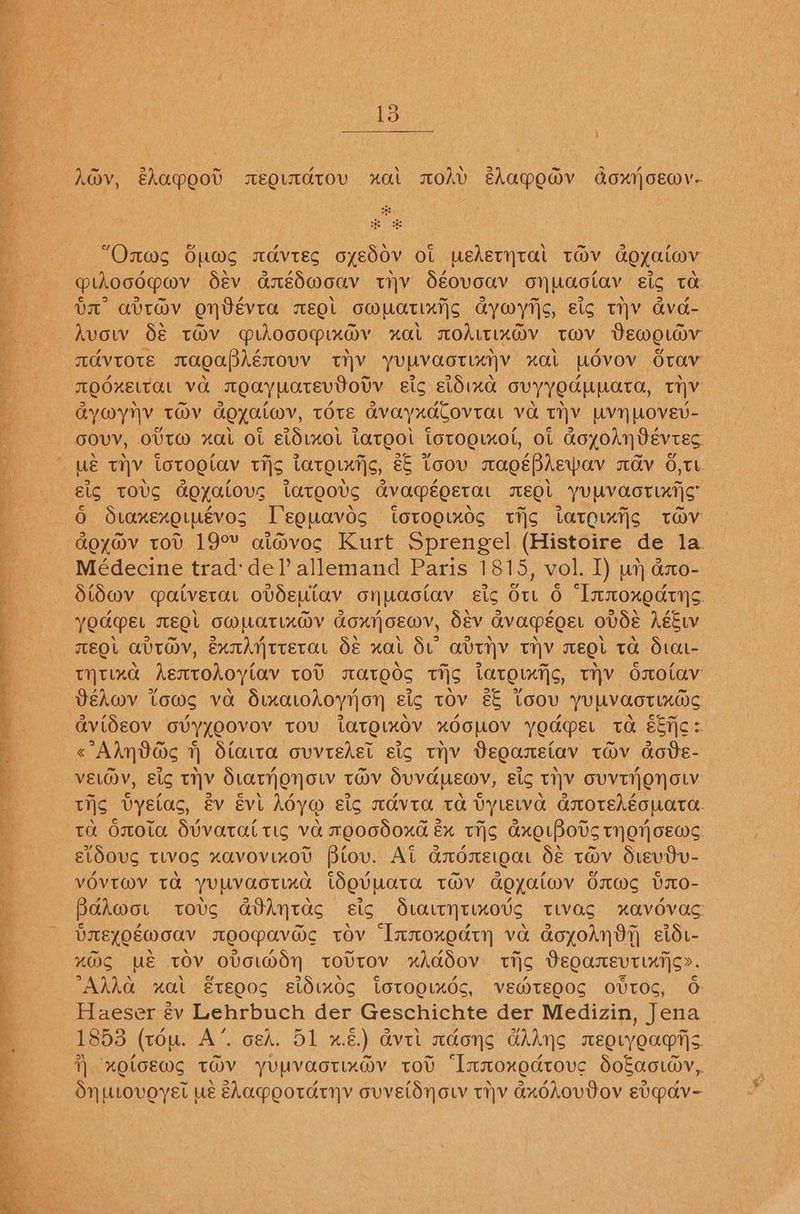 St ee SS - on S ee os A@v, shapgot xeoutdtov xual modv ehapewdv doxrjoewv- e “Onws Gums amavtes oyed0v ot pedetytal tov aoyaiwv piocdqwv dév anédmouv wmv Séovoav onuaotav Eig t&: UL Gavt@v OnVEVta wEQL OWUaTIXTS aywytis, Eig THV ava- Avow d€ tOV proocopimay “OL TOALTLXDV TWV Demouav TAVTOTE TagaPAécovv TH YURVaoTLAIY “OL [ovo OvTaVv TQOKELT CHL vo. Toaypatevdovv gis ELOLKe ovyyedupata, ty AYWYNV TOV Goyatwv, tote avayxaCovtat va tiv UvNnWovEv- GOVV, OUTM xal Ot Eidixol Largo iorogixot, ol aoxolnVevres Ue THY totogetav tis Larouttic, é& voov rags Phew MOV O,TL gic tToOvS Goyalous tateous GV APEQETOL EQ YUMVOOTLXTS 0 SLOAKEXOLLEVOS Deguavos LOTOOLKOG tis tatoLxtic toOV aoyav tov 19° ai@voc Kurt Sprengel (Histoire de la Médecine trad:del’ allemand Paris 1815, vol. I) wh ano- Stdwv qatverar ovdeutav onuaotav sic Ou 6 “Innoxedtys. YOARMEL MEOL OMMATLXM@Y Goxrjoewv, Sev Gvaqéeoer ovdE AEE TEOL AVIV, ExAytterar dé xat Sv avtyv rihyv weet ta Stat- tHtxad Aentohoylav tov swateds tis tatetxtis, tHV Onotav Véhwv tows va Sixaodoyyon Eig tov && toov yupvaorixds «Alnvacs 1) Stata ovvtedet sic thv Degareiav tHv cdote- VELOV, Eig THV StatonoL TOV SuvapEMy, Eig THY OVVTNONOLV tis UVyelac, év Evl Ady@ Eis TAVITA Ta Vylelva aOTEhEoUaTa. ta OrOla Sivatat tic Va reOGSOXE Ex TIS AxeLBots THO CEWS: etdoug tivosg xavovixov Biov. At amdmeigar dé tov dvevdv- VOVTIMV Ta yULVaOoTLXd tOovUaTA TMV Goeyaimv dws bxo- Balwmor tots atAntacs sic Staitytimo’s tivac xavovac bmEZQEW oo moopavac tov Inmoxedtn va aoyoAn9t stdi- %OS ME TOV OVELMdH TOUTOV xAddov tic Degamevtinijc». AMAA nal Ereo0g sldindg Ltotogindc, vew@teo0g ovtoc, 6 Haeser é€v Lehrbuch der Geschichte der Medizin, Jena _ 1853 (tou. A’. ced. 51 x.) Avil madong GAANS mEELyoar|s } XOLOEWS TMV yUUVaoTIxO®v tot “Inmoxodtove SoEaowv,. Sn urovoyet us EAa*ootdryy ouvetdynow tiv GxddovVov ev~av-