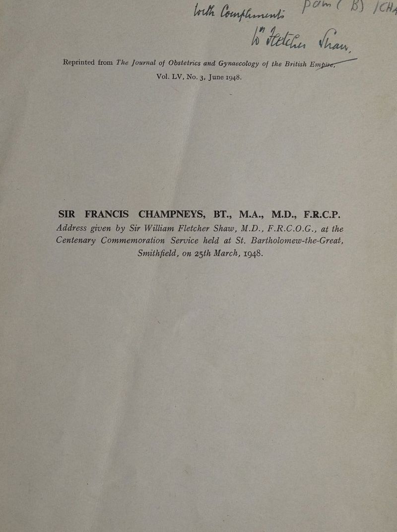 ih, ep Bl” Gl Wiel, db, Reprinted from The Journal of Obstetrics and Gynaecology of the British Empive— Vol. LV, No. 3, June 1948. SIR FRANCIS CHAMPNEYS, BT., M.A., M.D., F.R.C.P. Address given by Sir Wiliam Fletcher Shaw, M.D., F.R.C.O.G., at the Centenary Commemoration Service held at St. Bartholomew-the-Great, Smithfield, on 25th March, 1948.