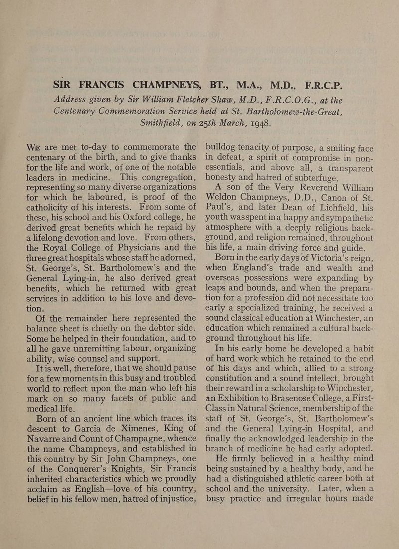 centenary of the birth, and to give thanks for the life and work, of one of the notable leaders in medicine. This congregation, representing so many diverse organizations for which he laboured, is proof of the catholicity of his interests. From some of these, his school and his Oxford college, he derived great benefits which he repaid by a lifelong devotion and love. From others, the Royal College of Physicians and the three great hospitals whose staff he adorned, St. George’s, St. Bartholomew’s and the General Lying-in, he also derived great benefits, which he returned with great services in addition to his love and devo- tion. Of the remainder here represented the balance sheet is chiefly on the debtor side. Some he helped in their foundation, and to all he gave unremitting labour, organizing ability, wise counsel and support. It is well, therefore, that we should pause for a few moments in this busy and troubled world to reflect upon the man who left his mark on so many facets of public and medical life. | , descent to Garcia de Ximenes, King of Navarre and Count of Champagne, whence the name Champneys, and established in this country by Sir John Champneys, one of the Conquerer’s Knights, Sir Francis inherited characteristics which we proudly acclaim as English—love of his country, belief in his fellow men, hatred of injustice, bulldog tenacity of purpose, a smiling face in defeat, a spirit of compromise in non- essentials, and above all, a transparent honesty and hatred of subterfuge. A son of the Very Reverend William Weldon Champneys, D.D., Canon of St. Paul’s, and later Dean of Lichfield, his youth wasspent ina happy andsympathetic atmosphere with a deeply religious back- ground, and religion remained, throughout his life, a main driving force and guide. Born in the early days of Victoria’s reign, — when England’s trade and wealth and overseas possessions were expanding by leaps and bounds, and when the prepara- tion for a profession did not necessitate too early a specialized training, he received a sound classical education at Winchester, an education which remained a cultural back- ground throughout his life. In his early home he developed a habit of hard work which he retained to the end of his days and which, allied to a strong constitution and a sound intellect, brought their reward in a scholarship to Winchester, an Exhibition to Brasenose College, a First- Class in Natural Science, membership of the staff of St. George’s, St. Bartholomew’s and the General Lying-in Hospital, and finally the acknowledged leadership in the branch of medicine he had early adopted. He firmly believed in a healthy mind being sustained by a healthy body, and he had a distinguished athletic career both at school and the university. Later, when a busy practice and irregular hours made