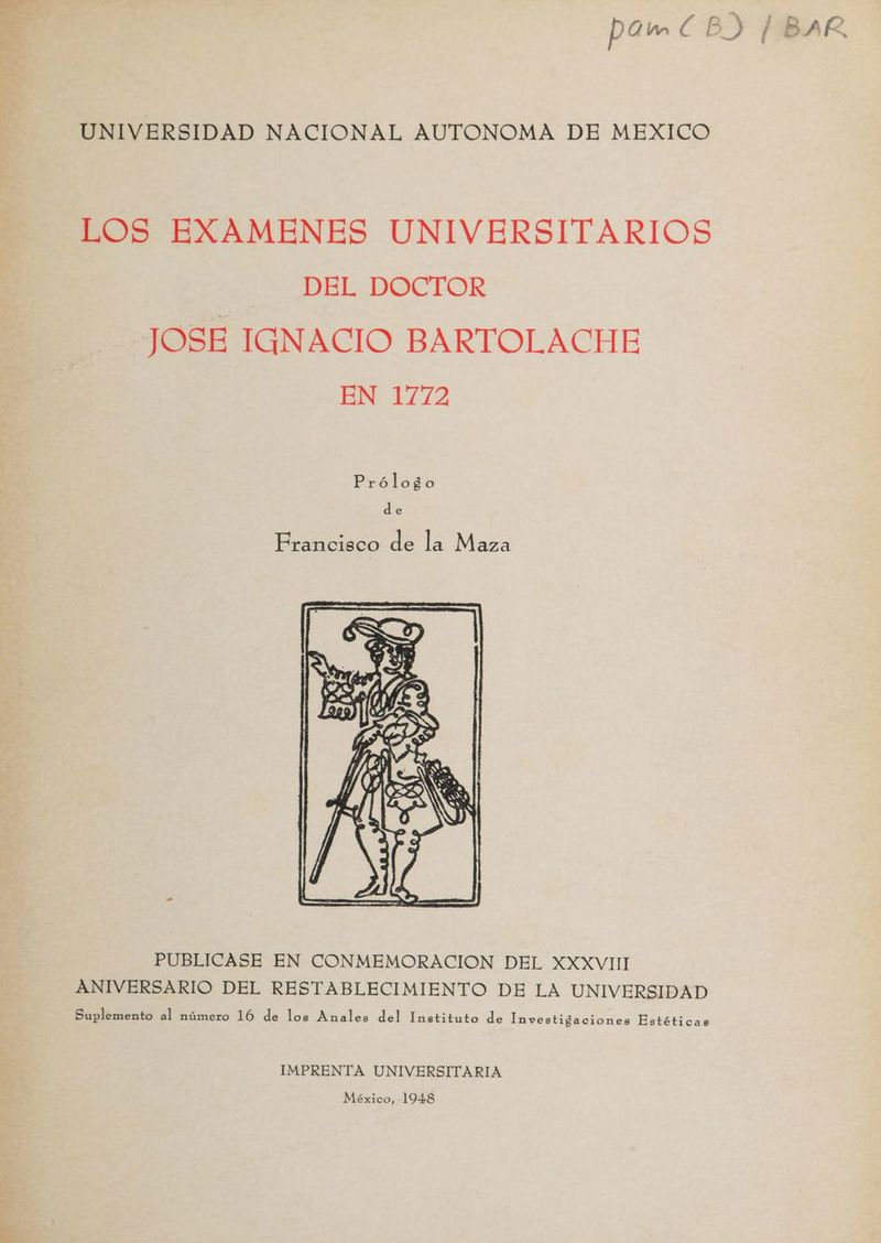 E UNIVERSIDAD NACIONAL AUTONOMA DE MEXICO LOS EXAMENES UNIVERSITARIOS DEL DOCTOR JOSE IGNACIO BARTOLACHE EN 1772 Prólogo de Francisco de la Maza PUBLICASE EN CONMEMORACION DEL XXXVII ANIVERSARIO DEL RESTABLECIMIENTO DE LA UNIVERSIDAD Suplemento al número 16 de los Anales del Instituto de Investigaciones Estéticas IMPRENTA UNIVERSITARIA México, 1948