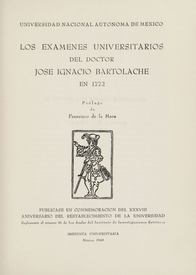 UNIVERSIDAD NACIONAL AUTONOMA DE MEXICO LOS EXAMENES UNIVERSITARIOS DEL DOCTOR JOSE IGNACIO BARTOLACHE EN 1772 Prólogo de Francisco de la Maza PUBLICASE EN CONMEMORACION DEL XXXVIII ANIVERSARIO DEL RESTABLECIMIENTO DE LA UNIVERSIDAD Suplemento al número 16 de los Anales del Instituto de Investigaciones Estéticas IMPRENTA UNIVERSITARIA México, 1948