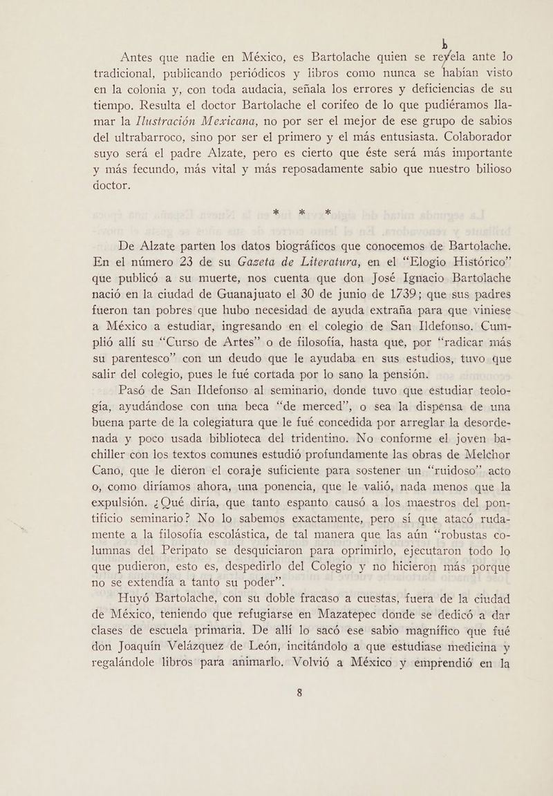 Antes que nadie en México, es Bartolache quien se reyela ante lo tradicional, publicando periódicos y libros como nunca se habían visto en la colonia y, con toda audacia, señala los errores y deficiencias de su tiempo. Resulta el doctor Bartolache el corifeo de lo que pudiéramos lla- mar la Ilustración Mexicana, no por ser el mejor de ese grupo de sabios del ultrabarroco, sino por ser el primero y el más entusiasta. Colaborador suyo será el padre Alzate, pero es cierto que éste será más importante y más fecundo, más vital y más reposadamente sabio que nuestro bilioso doctor. De Alzate parten los datos biográficos que conocemos de Bartolache. En el número 23 de su Gazeta de Literatura, en el “Elogio Histórico” que publicó a su muerte, nos cuenta que don José Ignacio Bartolache nació en la ciudad de Guanajuato el 30 de junio de 1739; que sus padres fueron tan pobres que hubo necesidad de ayuda extraña para que viniese a México a estudiar, ingresando en el colegio de San Ildefonso. Cum- plió allí su “Curso de Artes” o de filosofía, hasta que, por “radicar más su parentesco” con un deudo que le ayudaba en sus estudios, tuvo que salir del colegio, pues le fué cortada por lo sano la pensión. Pasó de San Ildefonso al seminario, donde tuvo que estudiar teolo- gía, ayudándose con una beca “de merced”, o sea la dispensa de una buena parte de la colegiatura que le fué concedida por arreglar la desorde- nada y poco usada biblioteca del tridentino. No conforme el joven ba- chiller con los textos comunes estudió profundamente las obras de Melchor Cano, que le dieron el coraje suficiente para sostener un “ruidoso” acto o, como diríamos ahora, una ponencia, que le valió, nada menos que la expulsión. ¿Qué diría, que tanto espanto causó a los maestros del pon- tificio seminario? No lo sabemos exactamente, pero sí que atacó ruda- mente a la filosofía escolástica, de tal manera que las aún “robustas co- lumnas del Peripato se desquiciaron para oprimirlo, ejecutaron todo lo que pudieron, esto es, despedirlo del Colegio y no hicieron más porque no se extendía a tanto su poder”. Huyó Bartolache, con su doble fracaso a cuestas, fuera de la ciudad de México, teniendo que refugiarse en Mazatepec donde se dedicó a dar clases de escuela primaria. De allí lo sacó ese sabio magnífico que fué don Joaquín Velázquez de León, incitándolo a que estudiase medicina y regalándole libros para animarlo. Volvió a México y emprendió en la