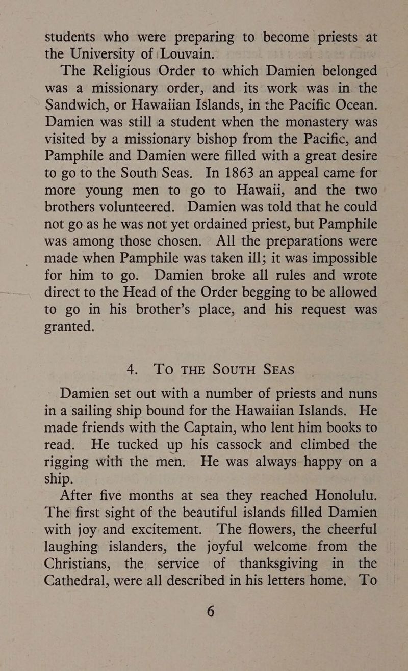 students who were preparing to become priests at the University of : Louvain. The Religious Order to which Damien belonged was a missionary order, and its work was in. the Sandwich, or Hawaiian Islands, in the Pacific Ocean. Damien was still a student when the monastery was visited by a missionary bishop from the Pacific, and Pamphile and Damien were filled with a great desire to go to the South Seas. In 1863 an appeal came for more young men to go to Hawaii, and the two brothers volunteered. Damien was told that he could not go as he was not yet ordained priest, but Pamphile was among those chosen. All the preparations were made when Pamphile was taken ill; it was impossible for him to go. Damien broke all rules and wrote direct to the Head of the Order begging to be allowed to go in his brother’s place, and his request was granted. 4. To THE SOUTH SEAS Damien set out with a number of priests and nuns in a sailing ship bound for the Hawaiian Islands. He made friends with the Captain, who lent him books to read. He tucked up his cassock and climbed the rigging with the men. He was always happy on a ship. After five months at sea they reached Honolulu. The first sight of the beautiful islands filled Damien with joy and excitement. The flowers, the cheerful laughing islanders, the joyful welcome from the Christians, the service of thanksgiving in the Cathedral, were all described in his letters home. To