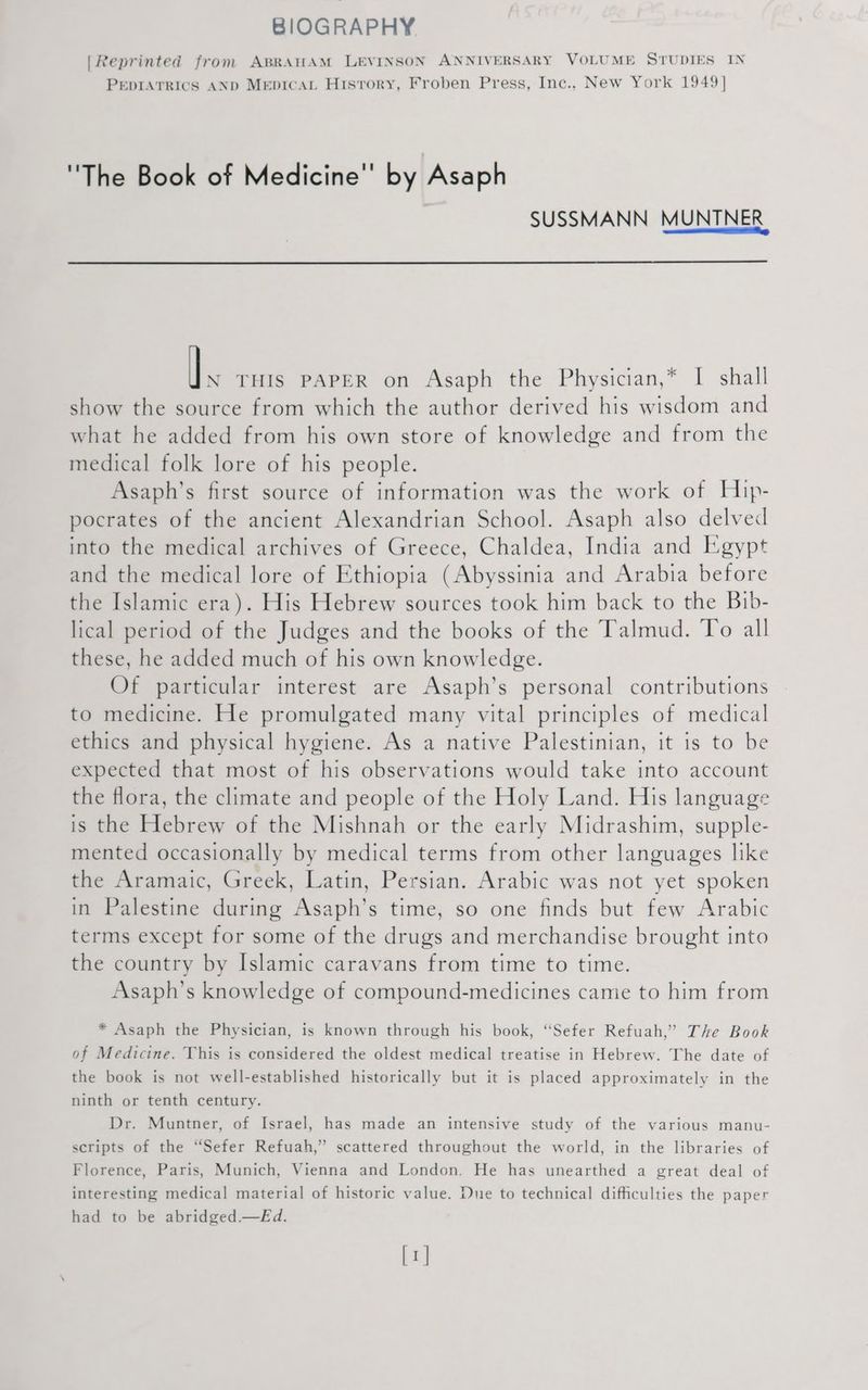 BIOGRAPHY [Reprinted from ABRAHAM LEVINSON ANNIVERSARY VOLUME STUDIES IN PEDIATRICS AND Mepicat Hisrory, Froben Press, Inc., New York 1949] 'The Book of Medicine by Asaph SUSSMANN MUNTNER IR THIS PAPER on Asaph the Physician,* I shall show the source from which the author derived his wisdom and what he added from his own store of knowledge and from the medical folk lore of his people. Asaph’s first source of information was the work of Hip- pocrates of the ancient Alexandrian School. Asaph also delved into the medical archives of Greece, Chaldea, India and Egypt and the medical lore of Ethiopia (Abyssinia and Arabia before the Islamic era). His Hebrew sources took him back to the Bib- lical period of the Judges and the books of the Talmud. To all these, he added much of his own knowledge. Of particular interest are Asaph’s personal contributions to medicine. He promulgated many vital principles of medical ethics and physical hygiene. As a native Palestinian, it is to be expected that most of his observations would take into account the flora, the climate and people of the Holy Land. His language is the Hebrew of the Mishnah or the early Midrashim, supple- mented occasionally by medical terms from other languages like the Aramaic, Greek, Latin, Persian. Arabic was not yet spoken in Palestine during Asaph’s time, so one finds but few Arabic terms except for some of the drugs and merchandise brought into the country by Islamic caravans from time to time. Asaph’s knowledge of compound-medicines came to him from * Asaph the Physician, is known through his book, “Sefer Refuah,’ The Book of Medicine. This is considered the oldest medical treatise in Hebrew. The date of the book is not well-established historically but it is placed approximately in the ninth or tenth century. Dr. Muntner, of Israel, has made an intensive study of the various manu- scripts of the “Sefer Refuah,” scattered throughout the world, in the libraries of Florence, Paris, Munich, Vienna and London. He has unearthed a great deal of interesting medical material of historic value. Due to technical difficulties the paper had to be abridged.—Ed. [1]