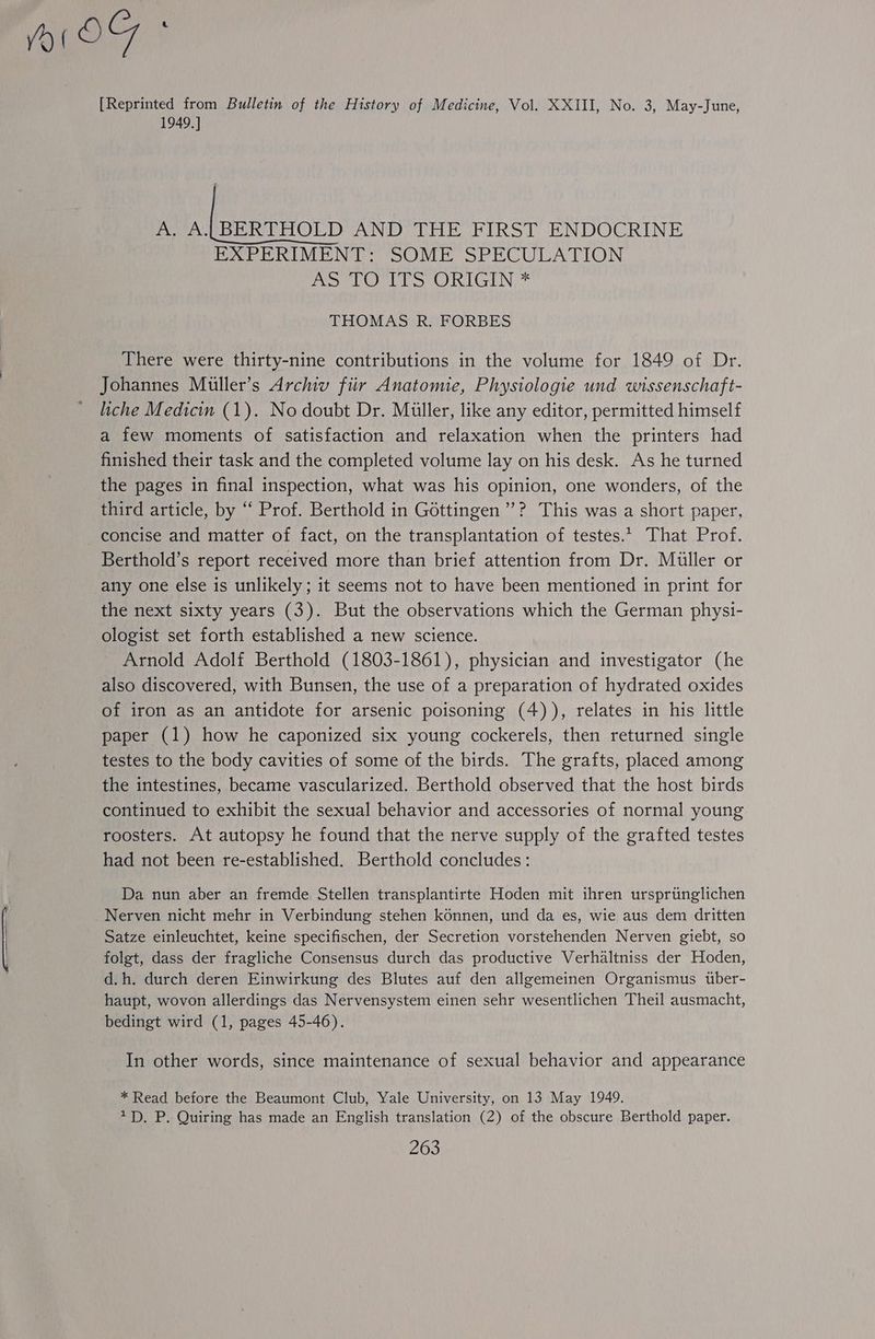 I OF A [Reprinted from Bulletin of the History of Medicine, Vol. XXIII, No. 3, May-June, 1949. ] A. A. BERTHOLD AND THE FIRST ENDOCRINE EXPERIMENT: SOME SPECULATION Poot oO GTN THOMAS R. FORBES There were thirty-nine contributions in the volume for 1849 of Dr. Johannes Muller’s Archiv fiir Anatomie, Physiologie und wissenschaft- liche Medicin (1). No doubt Dr. Miller, like any editor, permitted himself a few moments of satisfaction and relaxation when the printers had finished their task and the completed volume lay on his desk. As he turned the pages in final inspection, what was his opinion, one wonders, of the third article, by “ Prof. Berthold in Gottingen’? This was a short paper, concise and matter of fact, on the transplantation of testes. That Prof. Berthold’s report received more than brief attention from Dr. Muller or any one else is unlikely; it seems not to have been mentioned in print for the next sixty years (3). But the observations which the German physi- ologist set forth established a new science. Arnold Adolf Berthold (1803-1861), physician and investigator (he also discovered, with Bunsen, the use of a preparation of hydrated oxides of iron as an antidote for arsenic poisoning (4)), relates in his little paper (1) how he caponized six young cockerels, then returned single testes to the body cavities of some of the birds. The grafts, placed among the intestines, became vascularized. Berthold observed that the host birds continued to exhibit the sexual behavior and accessories of normal young roosters. At autopsy he found that the nerve supply of the grafted testes had not been re-established. Berthold concludes: Da nun aber an fremde Stellen transplantirte Hoden mit ihren ursprtinglichen _Nerven nicht mehr in Verbindung stehen konnen, und da es, wie aus dem dritten Satze einleuchtet, keine specifischen, der Secretion vorstehenden Nerven giebt, so folgt, dass der fragliche Consensus durch das productive Verhaltniss der Hoden, d.h. durch deren Einwirkung des Blutes auf den allgemeinen Organismus tber- haupt, wovon allerdings das Nervensystem einen sehr wesentlichen Theil ausmacht, bedingt wird (1, pages 45-46). In other words, since maintenance of sexual behavior and appearance * Read before the Beaumont Club, Yale University, on 13 May 1949. 1D. P. Quiring has made an English translation (2) of the obscure Berthold paper.