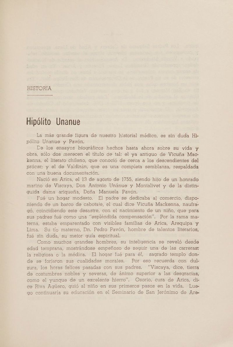 HISTORIA Hipólito Unanue La más grande figura de nuestro historial médico, es sin duda Hi- pólito Unanue y Pavón. De los ensayos biográficos hechos hasta ahora sobre su vida y obra, sólo dos merecen el título de tal: el ya antiguo de Vicuña Mac- kenna, el literato chileno, que conoció de cerca a los descendientes del prócer; y el de Valdizán, que es una completa semblanza, respaldada con una buena documentación. Nació en Arica, el 13 de agosto de 17559, siendo hijo de un honrado marino de Viscaya, Don Antonio Unánue y Montalivet y de la distin- guida dama ariqueña, Doña Manuela Pavón. Fué un hogar modesto. El padre se dedicaba al comercio, dispo- niendo de un barco de cabotaie, el cual dice Vicuña Mackenna, naufra- gó, coincidiendo este desastre, con el nacimiento de un niño, que para sus padres fué como una “espléndida compensación”. Por la rama ma- terna, estaba emparentado con visibles familias de Arica, Arequipa y Lima. Su tío materno, Dn. Pedro Pavón, hombre de talentos literarios, fué sin duda, su mejor guia espiritual. Como muchos grandes hombres, su inteligencia se reveló desde edad temprana, mostrándose empeñoso de seguir una de las carreras: la religiosa o la médica. El hogar fué para él, sagrado templo don- de se forjaron sus cualidades morales. Por eso recuerda con dul- zura, los horas felices pasadas con sus padres. ”Viscaya, dice, tierra de costumbres nobles y severas, de animo superior a las desgracias, como el yungue de un excelente hierro”. Osorio, cura de Arica, di- ce Riva Agilero, guió al niño en sus primeros pasos en la vida. Lue- go continuaría su educación en el Seminario de San Jerónimo de Are-