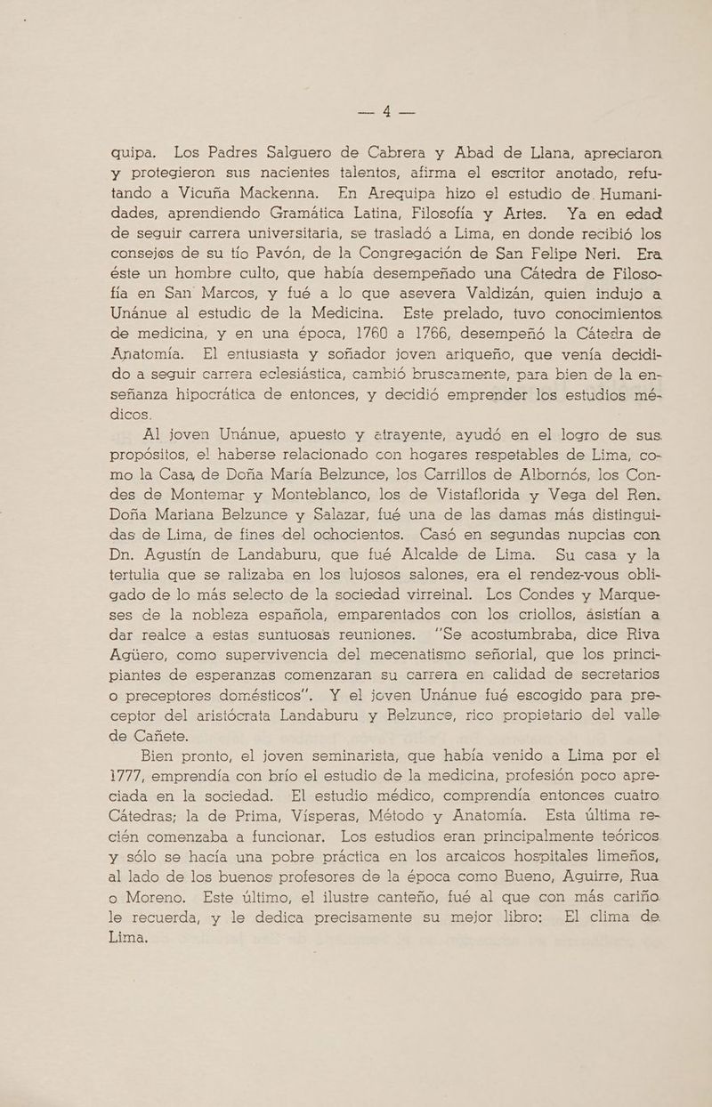 quipa. Los Padres Salguero de Cabrera y Abad de Llana, apreciaron y protegieron sus nacientes talentos, afirma el escritor anotado, refu- tando a Vicuña Mackenna. En Arequipa hizo el estudio de Humani- dades, aprendiendo Gramática Latina, Filosofía y Artes. Ya en edad de seguir carrera universitaria, se trasladó a Lima, en donde recibió los consejos de su tio Pavón, de la Congregación de San Felipe Neri. Era éste un hombre culto, que había desempeñado una Cátedra de Filoso- fia en San Marcos, y fué a lo que asevera Valdizán, quien indujo a Unanue al estudic de la Medicina. Este prelado, tuvo conocimientos. de medicina, y en una época, 1760 a 1766, desempeñó la Cátedra de Anatomia. El entusiasta y soñador joven ariqueño, que venía decidi- do a seguir carrera eclesiástica, cambió bruscamente, para bien de la en- señanza hipocrática de entonces, y decidió emprender los estudios mé- dicos. Al joven Unánue, apuesto y «atrayente, ayudó en el logro de sus propósitos, el haberse relacionado con hogares respetables de Lima, co- mo la Casa de Doña María Belzunce, los Carrillos de Albornós, los Con- des de Montemar y Monteblanco, los de Vistaflorida y Vega del Ren. Doña Mariana Belzunce y Salazar, fué una de las damas más distingui- das de Lima, de fines del ochocientos. Casó en segundas nupcias con Dn. Agustín de Landaburu, que fué Alcalde de Lima. Su casa y la tertulia que se ralizaba en los lujosos salones, era el rendez-vous obli- gado de lo más selecto de la sociedad virreinal. Los Condes y Marque- ses de la nobleza española, emparentados con los criollos, ásistian a dar realce a estas suntuosas reuniones. “Se acostumbraba, dice Riva Agúero, como supervivencia del mecenatismo señorial, que los princi- piantes de esperanzas comenzaran su carrera en calidad de secretarios O preceptores domésticos”. Y el joven Unanue fué escogido para pre- ceptor del aristócrata Landaburu y Belzunce, rico propietario del valle de Cañete. Bien pronto, el joven seminarista, que habia venido a Lima por el 1777, emprendía con brío el estudio de la medicina, profesión poco apre- ciada en la sociedad. El estudio médico, comprendia entonces cuatro. Cátedras; la de Prima, Vísperas, Método y Anatomia. Esta última re- ción comenzaba a funcionar. Los estudios eran principalmente teóricos. y sólo se hacia una pobre práctica en los arcaicos hospitales limeños, al lado de los buenos profesores de la época como Bueno, Aguirre, Rua o Moreno. Este último, el ilustre canteño, fué al que con más cariño le recuerda, y le dedica precisamente su mejor libro: El clima de Lima.
