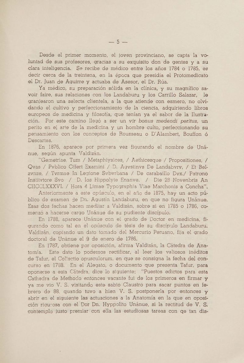 Poo JN Desde el primer momento, el joven provinciano, se capta la vo- luntad de sus profesores, gracias a su exquisito don de gentes y a su clara inteligencia. Se recibe de médico entre los años 1784 o 1785, es decir cerca de la treintena, en la época que presidía el Protomedicato el Dr. juan de Aguirre y actuaba de Asesor, el Dr. Rúa. Ya médico, su preparación sólida en la clínica, y su magnífico sa- voir faire, sus relaciones con los Landaburu y los Carrillo Salazar, le granjearon una selecta clientela, a la que atiende con esmero, no olvi- dando el cultivo y perfeccionamiento de la ciencia, adquiriendo libros europeos de medicina y filosotía, que tenían ya el sabor de la Ilustra- ción. Por este camino llegó a ser un vir bonus medendi peritus, un perito en el arte de la medicina y un hombre culto, perfeccionando su pensamiento con los conceptos de Rousseau o D'Alambert, Bouffon ó Descartes. En 1876, aparece por primera vez figurando el nombre de Uná- nue, según apunta Valdizan. “Gemetriae, Tum / Metaphiysices, / Aethicesque / Propositiones, / Qvas / Pvblico Offert Examini / D. Agvstinvs De Landabvrv, / Et Bel- zvnze, / Tvrmae In Legione Svbvrbana / De carabaillo Dvx./ Patrono Institvtore Svo / D. los Hippolyte Enanve. / Die 28 Novenbris An CUCCLXXXVI / Hora 4 Limae Typographia Viae Marchonis a Concha”. Anteriormente a este opúsculo, en el año de 1875, hay un acto pú- blico de examen de Dn. Agustín Landaburu, en que no figura Unánue. Esas dos fechas hacen meditar a Valdizán, sobre si en 1785 o 1786, co- menzó a hacerse cargo Unánue de su pudiente discípulo. En 1788, aparece Unanue con el grado de Doctor en medicina, fi- gurando como tal en el opúsculo de tésis de su discipulo Landaburu. Valdizán, copiando un dato tomado del Mercurio Peruano, fija el grado doctoral de Unánue el Y de enero de 1786. En 1787, obtiene por oposición, afirma Valdizán, la Cátedra de Ana- tomía. Este dato lo podemos rectificar, al leer los valiosos inéditos de Tafur, el Collectio opusculorum, en que se consigna la fecha del con- curso en 1788. En el Alegato, o documento que presenta Tafur, para oponerse a esta Catedra, dice lo siguiente: “Puestos edictos para esta Cathedra de Methodo entonces vacante fui de los primeros en firmar y ya me vio V. S. visitando este sabio Claustro para sacar puntos en fe- brero de 88, quando tuvo a bien V. S. postponerla por entonces y abrir en el siguiente las actuaciones a la Anatomia en la que en oposi- ción rigurosa con el Dor Dn. Hyppolito Unánue, si la rectitud de V. S. contemplo justo premiar con ella las estudiosas tareas con qe tan dis-