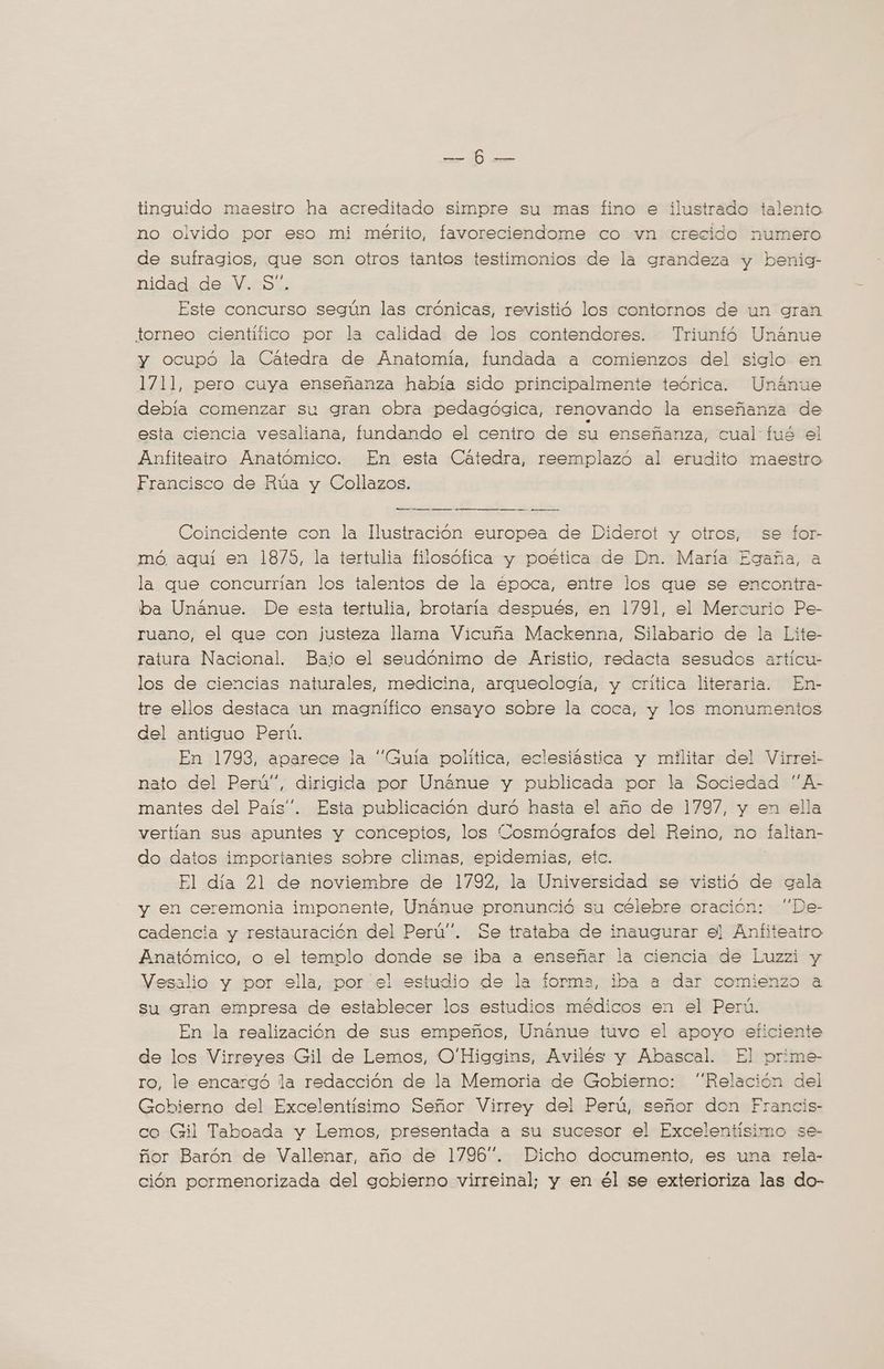 EE POE tinguido maestro ha acreditado simpre su mas fino e ilustrado talento no olvido por eso mi mérito, favoreciendome co vn crecido numero de sufragios, que son otros tantos testimonios de la grandeza y benig- nidad.de. V.oS's Este concurso según las crónicas, revistió los contornos de un gran torneo cientifico por la calidad de los contendores. Triuntó Unánue y ocupó la Cátedra de Anatomía, fundada a comienzos del siglo en 1711, pero cuya enseñanza había sido principalmente teórica. Unánue debía comenzar su gran obra pedagógica, renovando la enseñanza de esta ciencia vesaliana, fundando el centro de su enseñanza, cual fué el Anfiteatro Anatómico. En esta Catedra, reemplazó al erudito maestro Francisco de Rúa y Collazos. A ds a ai — _—_—_— Coincidente con la Ilustración europea de Diderot y otros, se for- mó. aquí en 1875, la tertulia filosófica y poética de Dn. María Egaña, a la que concurrian los talentos de la época, entre los que se encontra- ba Unánue. De esta tertulia, brotaria después, en 1791, el Mercurio Pe- ruano, el que con justeza llama Vicuña Mackenna, Silabario de la Lite- ratura Nacional. Baio el seudónimo de Aristio, redacta sesudos articu- los de ciencias naturales, medicina, arqueología, y crítica literaria. En- tre ellos destaca un magnifico ensayo sobre la coca, y los monumentos del antiguo Perú. En 1793, aparece la “Guía politica, eclesiástica y militar del Virrei- nato del Perú”, dirigida por Unánue y publicada por la Sociedad ''A- mantes del Pais”. Esta publicación duró hasta el año de 1797, y en ella vertian sus apuntes y conceptos, los Cosmógraflos del Reino, no faltan- do datos importantes sobre climas, epidemias, etc. El día 21 de noviembre de 1792, la Universidad se vistió de gala y en ceremonia imponente, Unanue pronunció su célebre oración: “De- cadencia y restauración del Perú”. Se trataba de inaugurar el Anfiteatro Anatómico, o el templo donde se iba a enseñar la ciencia de Luzzi y Vesalio y por ella, por el estudio de la forma, iba a dar comienzo a su gran empresa de establecer los estudios médicos en el Perú. En la realización de sus empeños, Unánue tuvo el apoyo eficiente de los Virreyes Gil de Lemos, O'Higgins, Avilés y Abascal. El prime- ro, le encargó la redacción de la Memoria de Gobierno: “Relación del Gobierno del Excelentísimo Señor Virrey del Perú, señor don Francis- co Gil Taboada y Lemos, presentada a su sucesor el Excelentisimo se- ñor Barón de Vallenar, año de 1796”. Dicho documento, es una rela- ción pormenorizada del gobierno virreinal; y en él se exterioriza las do-