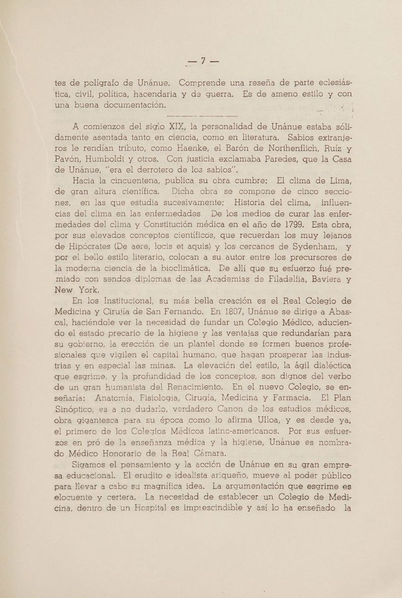 E / e tes de poligralo de Unánue. Comprende una reseña de parte eclesiás- tica, civil, política, hacendaria y de guerra. Es de ameno estilo y con una buena documentación. Y PIBE A comienzos del siglo XIX, la personalidad de Unánue estaba sóli- damente asentada tanto en ciencia, como en literatura. Sabios extranje- ros le rendían tributo, como Haenke, el Barón de Northenflich, Ruíz y Pavón, Humboldt y otros. Con justicia exclamaba Paredes, que la Casa de Unanue, “era el derrotero de los sabios”. Hacia la cincuentena, publica su obra cumbre: El clima de Lima, de gran altura cientifica. Dicha obra se compone de cinco seccio- nes, en las que estudia sucesivamente: Historia del clima, influen- cias del clima en las enfermedades. De los medios de curar las enfer- medades del clima y Constitución médica en el año de 1799. Esta obra, por sus elevados conceptos cientificos, que recuerdan los muy lejanos de Hipócrates (De aere, locis et aquis) y los cercanos de Sydenham, y por el bello estilo literario, colocan a su autor entre los precursores de la moderna ciencia de la bioclimática. De allí que su esfuerzo fué pre- miado con sendos diplomas de las Academias de Filadelfia, Baviera y New York. En los Institucional, su más bella creación es el Real Colegio de Medicina y Ciruiía de San Fernando. En 1807, Unanue se dirige a Abas- cal, haciéndole ver la necesidad de fundar un Colegio Médico, aducien- do el estado precario de la higiene y las ventajas que redundarian para su gobierno, la erección de un plantel donde se formen buenos profe- sionales que vigilen el capital humano, que hagan prosperar las indus- trias y en especial las minas. La elevación del estilo, la agil dialéctica que esgrime, y la protundidad de los conceptos, son dignos del verbo de un gran humanista del Renacimiento. En el nuevo Colegio, se en- señaria: Anatemía, Fisiologia, Cirugía, Medicina y Farmacia. El Plan Sinóptico, es a no dudarlo, verdadero Canon de los estudios médicos, obra gigantesca para su época como lo afirma Ulloa, y es desde ya, el primero de los Colegios Medicos latino-americanos. Por sus esfuer- zos en pró de la enseñanza médica y la higiene, Unánue es nombra- do Médico Honorario de la Real Cámara. Sigamos el pensamiento y la acción de Unanue en su gran empre- sa educacional. El erudito e idealista ariqueño, mueve al poder público para llevar a cabo su magnifica idea. La argumentación que esgrime es elocuente y certera. La necesidad de establecer un Colegio de Medi- Cina, dentro de un Hospital es imprescindible y así lo ha enseñado la