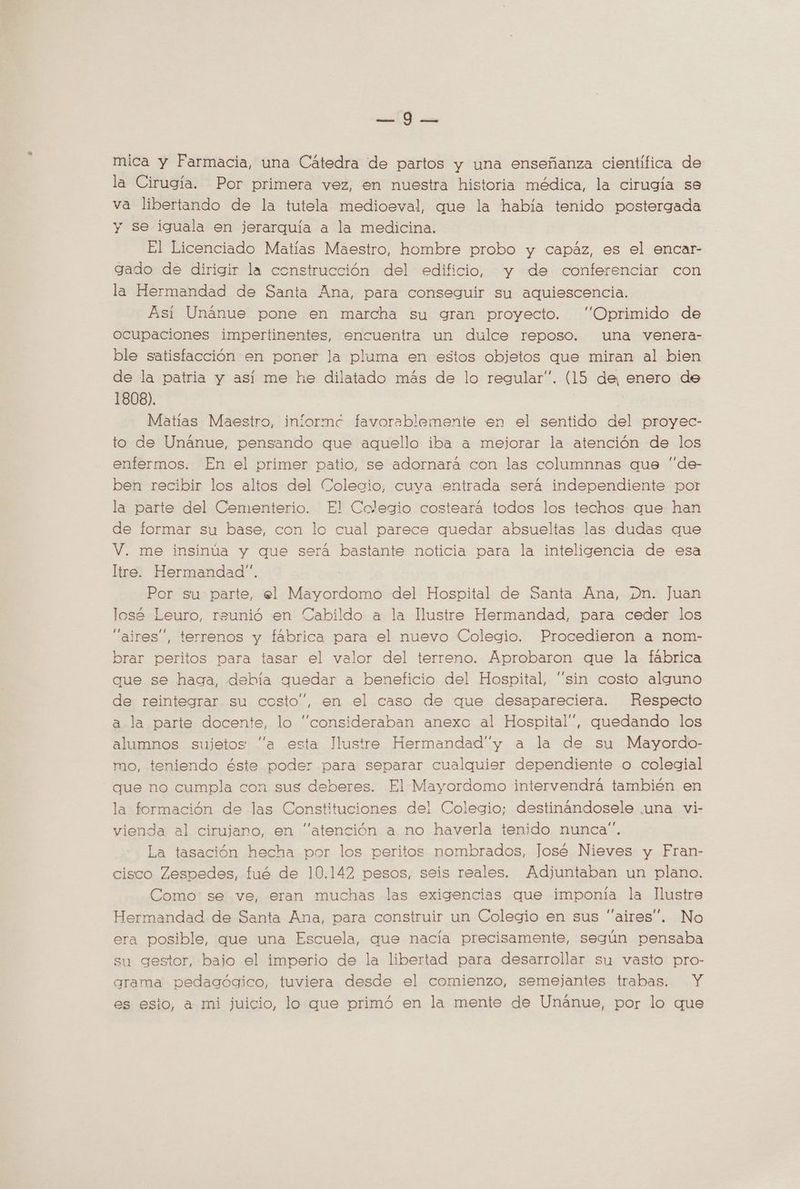 PS y: AN mica y Farmacia, una Cátedra de partos y una enseñanza científica de la Cirugía. Por primera vez, en nuestra historia médica, la cirugía se va libertando de la tutela medioeval, que la había tenido postergada y se iguala en jerarquía a la medicina. El Licenciado Matías Maestro, hombre probo y capáz, es el encar- gado de dirigir la construcción del edificio. y de conferenciar con la Hermandad de Santa Ana, para conseguir su aquiescencia. Asi Unánue pone en marcha su gran proyecto. “Oprimido de ocupaciones impertinentes, encuentra un dulce reposo. una venera- ble satisfacción en poner la pluma en estos objetos que miran al bien de la patria y así me he dilatado más de lo regular”. (15 de, enero de 1808). Matias Maestro, inlormé favorablemente en el sentido del proyec- to de Unanue, pensando que aquello iba a mejorar la atención de los enfermos. En el primer patio, se adornara con las columnnas que “de- ben recibir los altos del Colecio, cuya entrada será independiente por la parte del Cementerio. El Colegio costeara todos los techos que han de formar su base, con lo cual parece quedar absueltas las dudas que V. me insinúa y que será bastante noticia para la inteligencia de esa Itre. Hermandad”. Por su parte, el Mayordomo del Hospital de Santa Ana, Dn. Juan losé Leuro, reunió en Cabildo a la llustre Hermandad, para ceder los “aires”, terrenos y fábrica para el nuevo Colegio. Procedieron a nom- brar peritos para tasar el valor del terreno. Aprobaron que la fábrica que se haga, debía quedar a beneficio del Hospital, “sin costo alguno de reintegrar su costo”, en el caso de que desapareciera. Respecto a la parte docente, lo “consideraban anexo al Hospital”, quedando los alumnos sujetos “a esta Ilustre Hermandad”y a la de su Mayordo- mo, teniendo éste poder para separar cualquier dependiente o colegial que no cumpla con sus deberes. El Mayordomo intervendra también en la formación de las Constituciones del Colegio; destinandosele una vi- vienda al cirujano, en “atención a no haverla tenido nunca”. La tasación hecha por los peritos nombrados, José Nieves y Fran- cisco Zespedes, fué de 10.142 pesos, seis reales. Adjuntaban un plano. Como se ve, eran muchas las exigencias que imponía la Ilustre Hermandad de Santa Ana, para construir un Colegio en sus “aires”. No era posible, que una Escuela, que nacía precisamente, según pensaba su gestor, bajo el imperio de la libertad para desarrollar su vasto pro- arama pedagógico, tuviera desde el comienzo, semejantes trabas. Y es esio, a mi juicio, lo que primó en la mente de Unánue, por lo que
