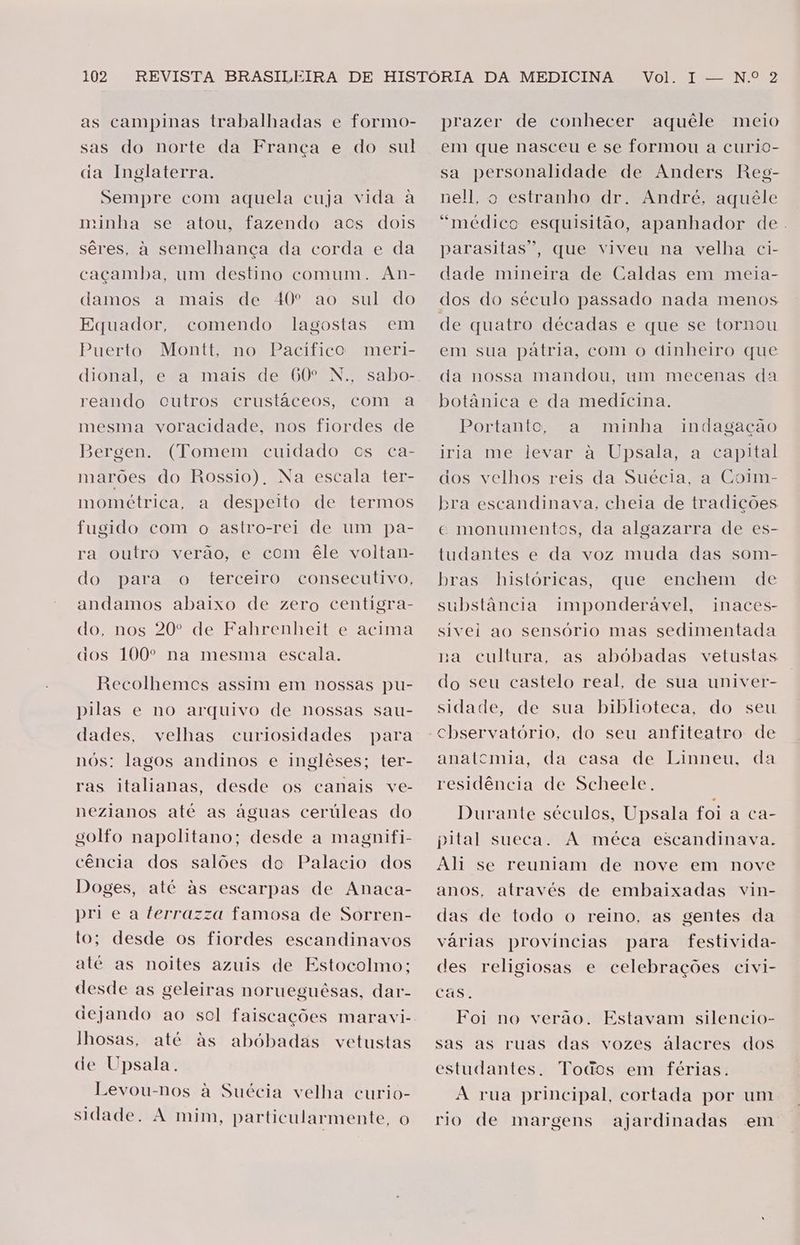 as campinas trabalhadas e formo- sas do norte da França e do sul ia Inglaterra. Sempre com aquela cuja vida à minha se atou, fazendo acs dois sêres, à semelhança da corda e da caçamba, um destino comum. An- a mais de 40º ao sul do comendo lagostas em meri- damos Equador, Puerto Montt, no Pacífico e a mais de 60º N., sabo- outros crustáceos, com a dional, reando mesma voracidade, nos fiordes de (Tomem cuidado cs ca- marões do Rossio). Na escala ter- mométrica, a despeito de termos fugido com o astro-rei de um pa- a outro verão, e com êle voltan- terceiro consecutivo, B) a - jergen. do para o andamos abaixo de zero centigra- do, nos 20º de Fahrenheit e acima cios 100º na mesma escala. Recolhemes assim em nossas pu- pilas e no arquivo de nossas sau- dades, velhas curiosidades para nós: lagos andinos e inglêses; ter- ras italianas, desde os canais ve- nezianos até as águas cerúleas do golfo napolitano; desde a magnifi- cência dos salões do Palacio dos Doges, até às escarpas de Anaca- pri ea terrazza famosa de Sorren- to; desde os fiordes escandinavos até as noites azuis de Estocolmo; desde as geleiras norueguêsas, dar- dejando ao sol faiscações maravi- lhosas, até às de Upsala. abóbadas vetustas Levou-nos à Suécia velha curio- sidade. A mim, particularmente, o Vol. I -— N.º 2 prazer de conhecer aquéle meio em que nasceu e se formou a curio- sa personalidade de Anders Reg- nell, o estranho dr. André, aquêle “médico esquisitão, apanhador de. parasitas”, que viveu na velha ci- dade mineira de Caldas em meia- dos do século passado nada menos de quatro décadas e que se tornou em sua pátria, com o dinheiro que da nossa mandou, um mecenas da botânica e da medicina. Bortanto a? minha iria me levar à Upsala, a capital dos velhos reis da Suécia, a Coim- ora escandinava, cheia de tradições ce monumentos, da algazarra de es- tudantes e da voz muda das som- que enchem de indagação bras“ históricas, substância imponderável, sivei ao sensório mas sedimentada na cultura, as abóbadas vetustas do seu castelo real, de sua univer- sidade, de sua biblioteca, do seu nnaces- anatemia, da casa de Linneu, da residência de Scheele. Durante séculos, Upsala foi a ca- pital sueca. A méca escandinava. Ah se reuniam de nove em nove anos, através de embaixadas vin- das de todo o reino. as gentes da várias provincias para festivida- des religiosas e celebrações civi- cas. Foi no verão. Estavam silencio- sas as ruas das vozes álacres dos estudantes. Todos em férias. À rua principal, cortada por um rio de margens ajardinadas em
