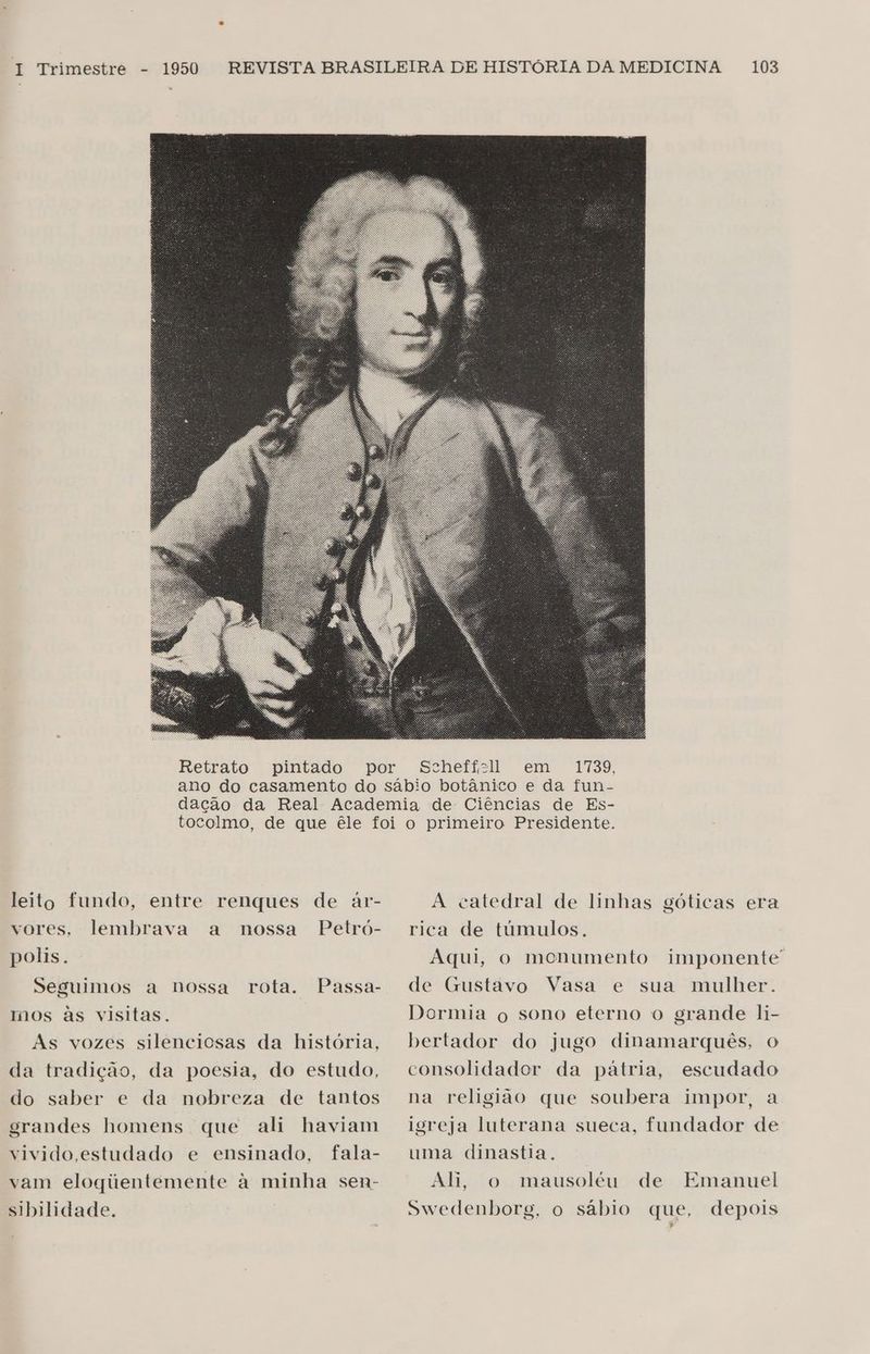 Retrato pintado leito fundo, entre renques de ar- vores, lembrava a nossa Petró- polis. Seguimos a nossa rota. Passa- mos às visitas. As vozes silenciosas da história, da tradição, da poesia, do estudo, do saber e da nobreza de tantos grandes homens que ali haviam vivido estudado e ensinado, fala- vam elogiúentemente à minha sen- sibilidade. 1739, A catedral de linhas góticas era rica de túmulos. Aqui, o monumento imponente de Gustavo Vasa e sua mulher. Dormia o sono eterno o grande li- bertador do jugo dinamarquês, o consolidador da pátria, escudado na religião que soubera impor, a igreja luterana sueca, fundador de uma dinastia. Ah, o mausoléu de Swedenborg, o sábio que, depois Emanuel