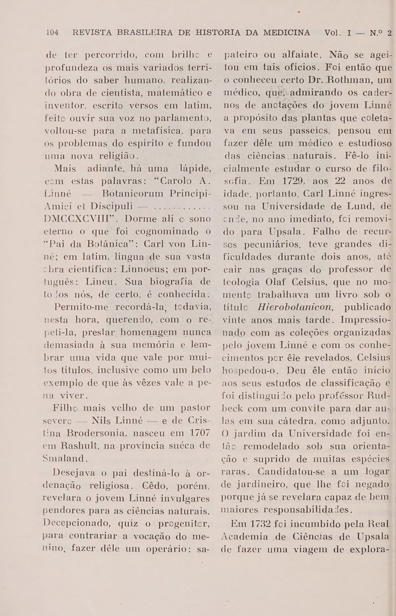 de ter percorrido, com brilhc. e profundeza os mais variados terri- tórios do saber humano, realizan- do obra de cientista, matemático e mventor, escrito versos em latim, feito ouvir sua voz no parlamento, voltou-se para a metafísica, para os problemas do espírito e fundou uma nova religião. Mais adiante, há uma lápide, com estas palavras: “Carolo A. Linné -— Botanicorum Prinicipi- Amici et Discipuli — DMCCXCVIII. Dorme ali o sono eterno o que foi cognominado o “Pai da Botânica”: Carl von Lin- ne; em latim, lingua de sua vasta cbra cientifica: Linnoeus; em por- tuguês: Lineu. Sua biogratia de tolos nós, de certo, é conhecida. Permito-me recordaá-la, todavia, E ODE RS ME SD) demasiada à sua memória e lem- brar uma vida que vale por mui- tos títulos, inclusive como um belo exemplo de que às vêzes vale a pe- na viver. Filhe mais velho de um pastor severo — Nils Linné — e de Cris- tina Brodersonia, nasceu em 1707 em Rashult, na província suéca de “maland. Desejava o pai destiná-lo à or- ienação religiosa. (Cêdo, porém, revelara o jovem Linné invulgares pendores para as ciências naturais. Decepcionado, quiz o progenitor, para contrariar a vocação do me- nino, fazer dêle um operário: sa- pateiro ou alfaiate. Não se agei- tou em tais ofícios. Foi então que o conheceu certo Dr. Rothman, um nos dé anotações do jovem Linné a propósito das plantas que coleta- va em seus passeios, pensou em fazer dêle um médico e estudioso das ciências . naturais. Fê-lo ini- cialmente estudar o curso de filo- sofia. “Em 1729, aos 22 anos dé idade, portanto, Carl: Linné ingres- sou na Universidade de Lund, de cnde, no ano imediato, fci removi- do para Upsala. Falho de recur- sos pecuniários, teve grandes di- ficuldades durante dois anos, até cair nas graças do professor de teologia Olaf Celsius, que no mo- mento trabalhava um livro sob o titulo Hierobotanicon, publicado vinte anos mais tarde. Impressio- nado com as coleções organizadas pelo jovem Linné e com os conhe- cimentos por êle revelados, Celsius hespedou-o. Deu êle então início aos seus estudos de classificação e foi distinguido pelo proféssor Rud- beck com um convite para dar au- las em sua cátedra, como adjunto. O jardim da Universidade foi en- tão remodelado sob sua orienta- ção e suprido de muitas espécies raras. Candidatou-se a um logar de jardineiro, que lhe foi negado porque já se revelara capaz de bem maiores responsabilidades. Em 1732 fei incumbido pela Real Academia de Ciências de Upsala de fazer uma viagem de explora-