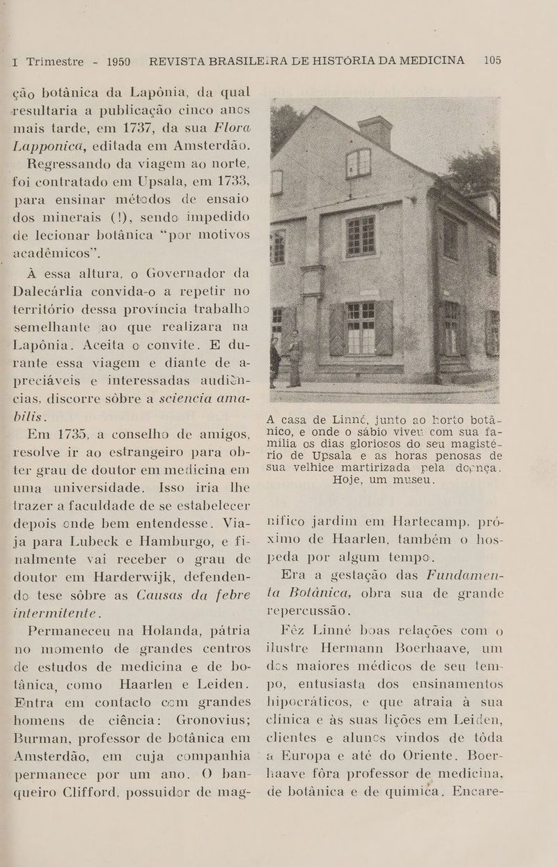 ção botânica da Lapônia, da qual resultaria a publicação cinco anos Lapponica, editada em Amsterdão. — Regressando da viagem ao norte, foi contratado em Upsala, em 1733, para ensinar métodos de ensaio dos minerais (!), sendo impedido de lecionar botânica “por motivos acadêmicos”. A essa altura, o Governador da Dalecárlia convida-o a repetir no território dessa província trabalho semelhante 'ao que realizara na Lapônia. Aceita o convite. E du- rante essa viagem e diante de a- preciáveis e interessadas audicn- cias, discorre sôbre a sciencia ama- bilis. Em 1735, a conselho de amigos, resolve ir ao estrangeiro para ob- ter grau de doutor em medicina em uma universidade. Isso iria lhe trazer a faculdade de se estabelecer depois onde bem entendesse. Via- ja para Lubeck e Hamburgo, e fi- nalmente vai receber o grau de doutor em Harderwijk, defenden- do tese sôbre as Causas da febre intermitente. Permaneceu na Holanda, pátria no momento de grandes centros de estudos de medicina e de bo- tânica como Haarlen e Leiden. Entra em contacto com grandes homens de ciência: Gronovius; Burman, professor de botânica em Amsterdão, cuja companhia permanece por um ano. O ban- queiro Clifford, possuidor de mag- em À casa de Lininc, junto go-Rorio botã-= nico, e onde o sábio viver com sua fa- mília os dias gloriosos do seu magisté- rio de Upsala e as horas penosas de sua velhice martirizada pela dopnça. Hoje, um museu. nifico jardim em Hartecamp, pró- ximo de Haarlen, também o hos- peda por algum tempo. Era a gestação das Fundamen- ta Botânica, obra sua de grande repercussão. Fêz Linné boas relações com o Hustre Hermann Boerhaave, um docs maiores médicos de seu tem- po, entusiasta dos ensinamentos hipocráticos, e que atraia à sua clinica e às suas lições em Leiden, clientes e aluncs vindos de tóda a Europa e até do Oriente. Boer- haave fôra professor de medicina, de botânica e de quimica. Encare-